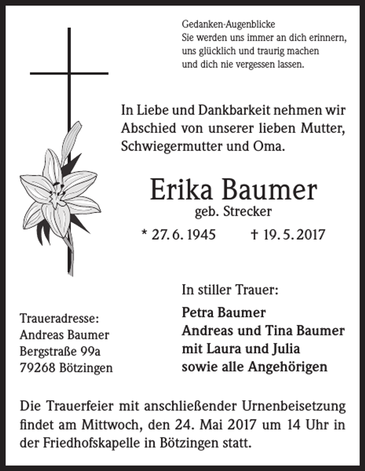 <p>Gedanken-Augenblicke<br />Sie werden uns immer an dich erinnern,<br />uns glücklich und traurig machen<br />und dich nie vergessen lassen.</p><p>In Liebe und Dankbarkeit nehmen wir<br />Abschied von unserer lieben Mutter,<br />Schwiegermutter und Oma.</p><p>Erika Baumer<br />geb. Strecker</p><p>* 27. 6. 1945</p><p>Traueradresse:<br />Andreas Baumer<br />Bergstraße 99a<br />79268 Bötzingen</p><p>† 19. 5. 2017</p><p>In stiller Trauer:<br />Petra Baumer<br />Andreas und Tina Baumer<br />mit Laura und Julia<br />sowie alle Angehörigen</p><p>Die Trauerfeier mit anschließender Urnenbeisetzung<br />findet am Mittwoch, den 24. Mai 2017 um 14 Uhr in<br />der Friedhofskapelle in Bötzingen statt.</p>