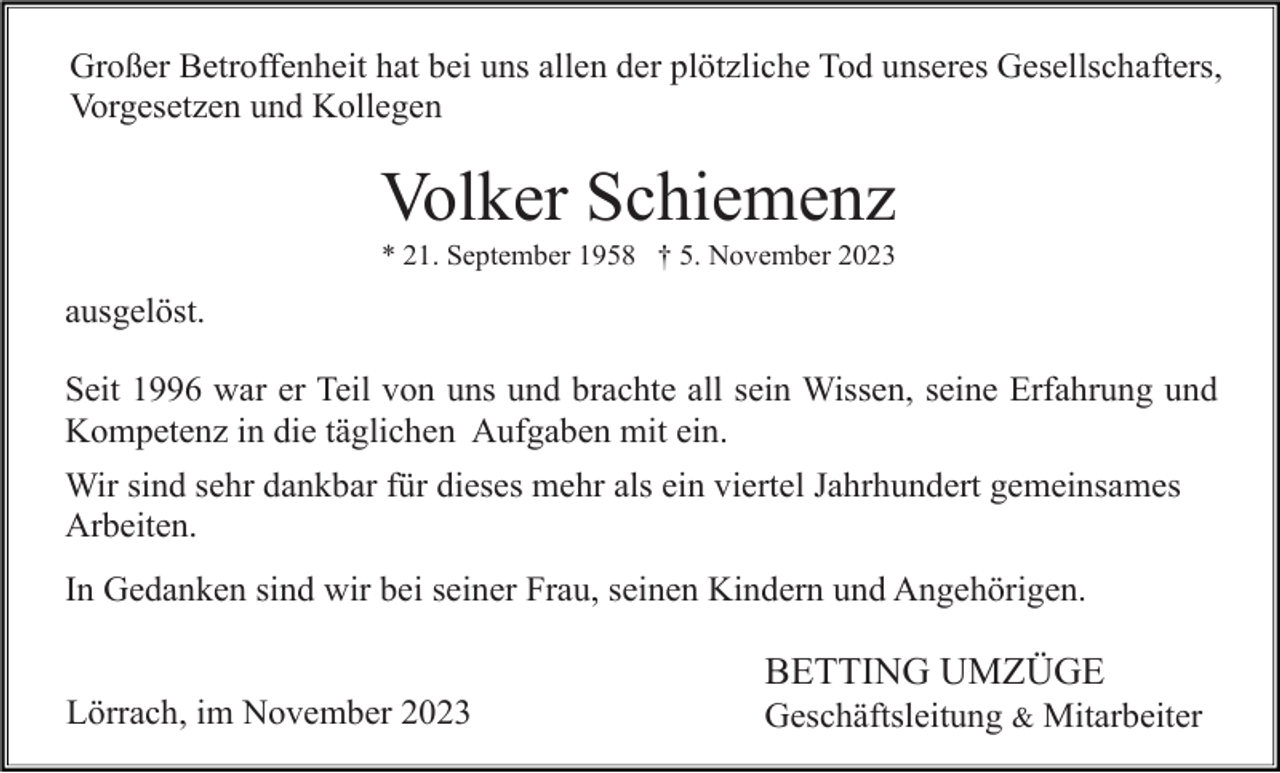 <p>Großer Betroffenheit hat bei uns allen der plötzliche Tod unseres Gesellschafters,<br />Vorgesetzen und Kollegen</p><p>Volker Schiemenz<br />* 21. September 1958 † 5. November 2023</p><p>ausgelöst.<br />Seit 1996 war er Teil von uns und brachte all sein Wissen, seine Erfahrung und<br />Kompetenz in die täglichen Aufgaben mit ein.<br />Wir sind sehr dankbar für dieses mehr als ein viertel Jahrhundert gemeinsames<br />Arbeiten.<br />In Gedanken sind wir bei seiner Frau, seinen Kindern und Angehörigen.</p><p>BETTING UMZÜGE<br />Lörrach, im November 2023</p><p>Geschäftsleitung &amp; Mitarbeiter</p>