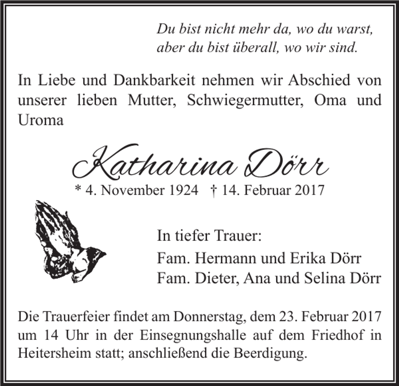 <p>Du bist nicht mehr da, wo du warst,<br />aber du bist überall, wo wir sind.</p><p>In Liebe und Dankbarkeit nehmen wir Abschied von<br />unserer lieben Mutter, Schwiegermutter, Oma und<br />Uroma</p><p>Katharina Dörr<br />* 4. November 1924 † 14. Februar 2017</p><p>In tiefer Trauer:<br />Fam. Hermann und Erika Dörr<br />Fam. Dieter, Ana und Selina Dörr<br />Die Trauerfeier findet am Donnerstag, dem 23. Februar 2017<br />um 14 Uhr in der Einsegnungshalle auf dem Friedhof in<br />Heitersheim statt; anschließend die Beerdigung.</p>