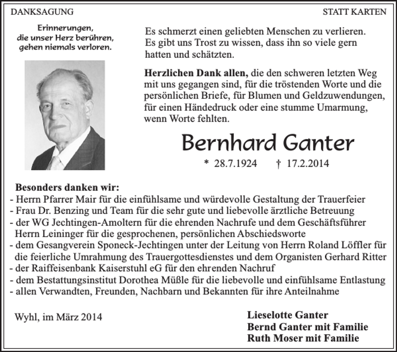<p>DANKSAGUNG<br />Erinnerungen,<br />die unser Herz berühren,<br />gehen niemals verloren.</p><p>STATT KARTEN</p><p>Es schmerzt einen geliebten Menschen zu verlieren.<br />Es gibt uns Trost zu wissen, dass ihn so viele gern<br />hatten und schätzten.<br />Herzlichen Dank allen, die den schweren letzten Weg<br />mit uns gegangen sind, für die tröstenden Worte und die<br />persönlichen Briefe, für Blumen und Geldzuwendungen,<br />für einen Händedruck oder eine stumme Umarmung,<br />wenn Worte fehlten.</p><p>Bernhard Ganter<br />* 28.7.1924</p><p>† 17.2.2014</p><p>Besonders danken wir:<br />- Herrn Pfarrer Mair für die einfühlsame und würdevolle Gestaltung der Trauerfeier<br />- Frau Dr. Benzing und Team für die sehr gute und liebevolle ärztliche Betreuung<br />- der WG Jechtingen-Amoltern für die ehrenden Nachrufe und dem Geschäftsführer<br />Herrn Leininger für die gesprochenen, persönlichen Abschiedsworte<br />- dem Gesangverein Sponeck-Jechtingen unter der Leitung von Herrn Roland Löffler für<br />die feierliche Umrahmung des Trauergottesdienstes und dem Organisten Gerhard Ritter<br />- der Raiffeisenbank Kaiserstuhl eG für den ehrenden Nachruf<br />- dem Bestattungsinstitut Dorothea Müßle für die liebevolle und einfühlsame Entlastung<br />- allen Verwandten, Freunden, Nachbarn und Bekannten für ihre Anteilnahme<br />Wyhl, im März 2014</p><p>Lieselotte Ganter<br />Bernd Ganter mit Familie<br />Ruth Moser mit Familie</p>