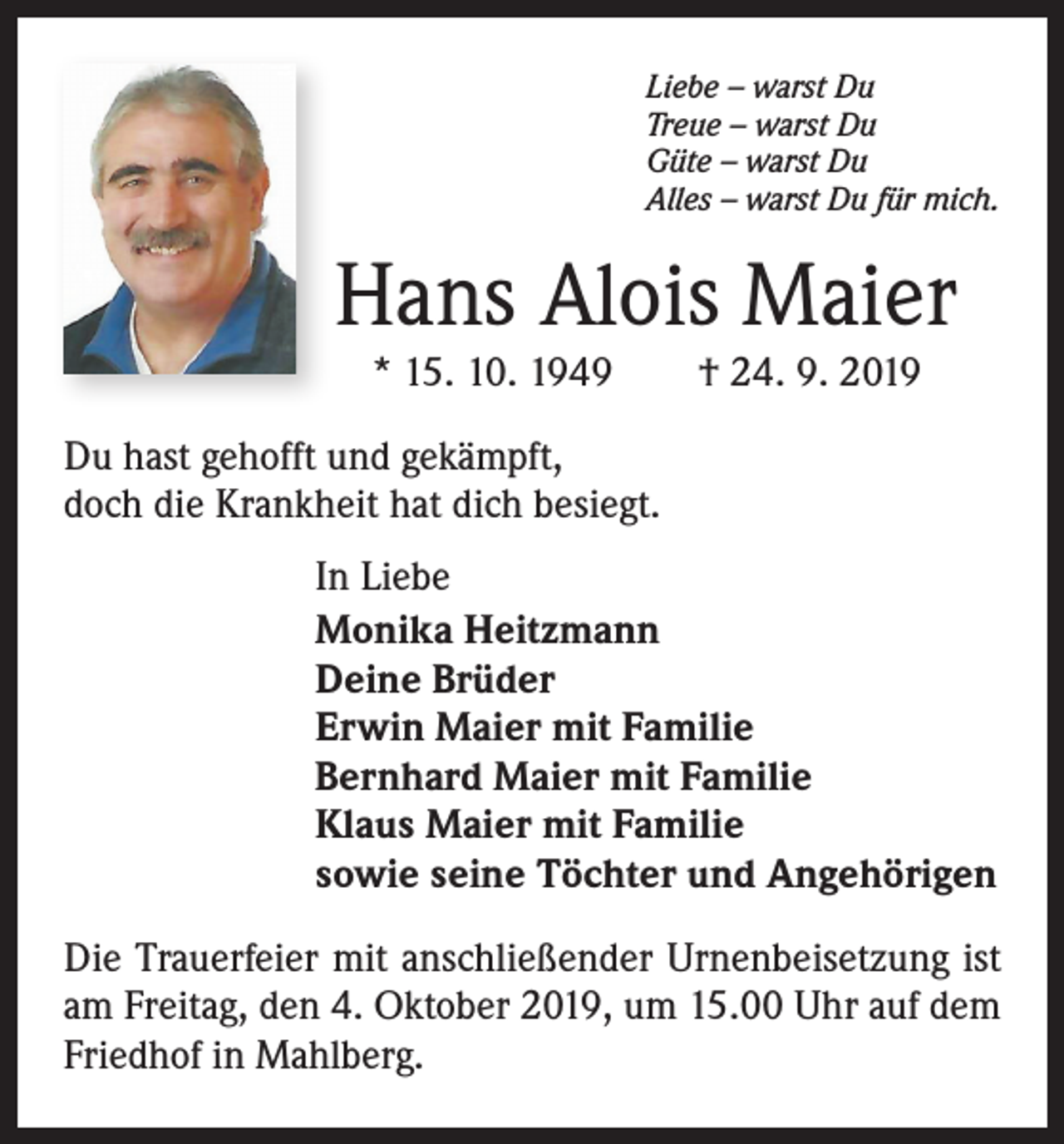 <p>Liebe – warst Du<br />Treue – warst Du<br />Güte – warst Du<br />Alles – warst Du für mich.</p><p>Hans Alois Maier<br />* 15. 10. 1949 † 24. 9. 2019</p><p>Du hast gehofft und gekämpft,<br />doch die Krankheit hat dich besiegt.<br />In Liebe<br />Monika Heitzmann<br />Deine Brüder<br />Erwin Maier mit Familie<br />Bernhard Maier mit Familie<br />Klaus Maier mit Familie<br />sowie seine Töchter und Angehörigen<br />Die Trauerfeier mit anschließender Urnenbeisetzung ist<br />am Freitag, den 4. Oktober 2019, um 15.00 Uhr auf dem<br />Friedhof in Mahlberg.</p>