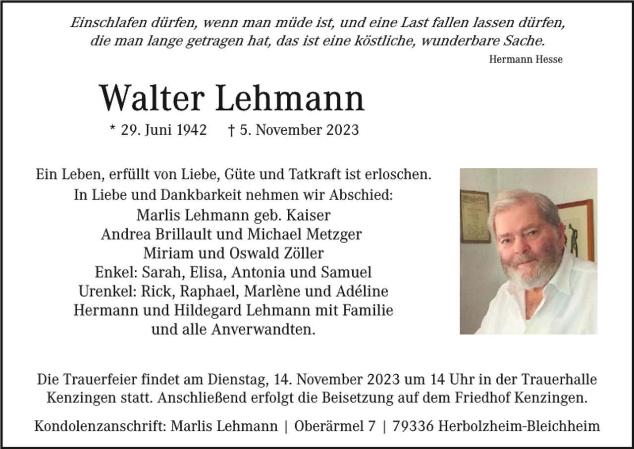 <p>Einschlafen dürfen, wenn man müde ist, und eine Last fallen lassen dürfen,<br />die man lange getragen hat, das ist eine köstliche, wunderbare Sache.<br />Hermann Hesse</p><p>* 29. Juni 1942</p><p>† 5. November 2023</p><p>Ein Leben, erfüllt von Liebe, Güte und Tatkraft ist erloschen.<br />In Liebe und Dankbarkeit nehmen wir Abschied:<br />Marlis Lehmann geb. Kaiser<br />Andrea Brillault und Michael Metzger<br />Miriam und Oswald Zöller<br />Enkel: Sarah, Elisa, Antonia und Samuel<br />Urenkel: Rick, Raphael, Marlène und Adéline<br />Hermann und Hildegard Lehmann mit Familie<br />und alle Anverwandten.<br />Die Trauerfeier findet am Dienstag, 14. November 2023 um 14 Uhr in der Trauerhalle<br />Kenzingen statt. Anschließend erfolgt die Beisetzung auf dem Friedhof Kenzingen.<br />Kondolenzanschrift: Marlis Lehmann | Oberärmel 7 | 79336 Herbolzheim-Bleichheim</p>