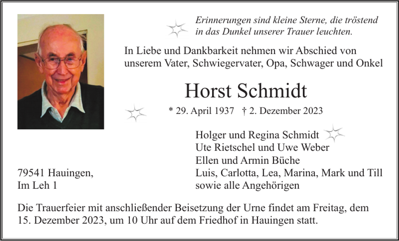 <p>Erinnerungen sind kleine Sterne, die tröstend<br />in das Dunkel unserer Trauer leuchten.</p><p>In Liebe und Dankbarkeit nehmen wir Abschied von<br />unserem Vater, Schwiegervater, Opa, Schwager und Onkel</p><p>Horst Schmidt<br />* 29. April 1937 † 2. Dezember 2023</p><p>79541 Hauingen,<br />Im Leh 1</p><p>Holger und Regina Schmidt<br />Ute Rietschel und Uwe Weber<br />Ellen und Armin Büche<br />Luis, Carlotta, Lea, Marina, Mark und Till<br />sowie alle Angehörigen</p><p>Die Trauerfeier mit anschließender Beisetzung der Urne findet am Freitag, dem<br />15. Dezember 2023, um 10 Uhr auf dem Friedhof in Hauingen statt.</p>