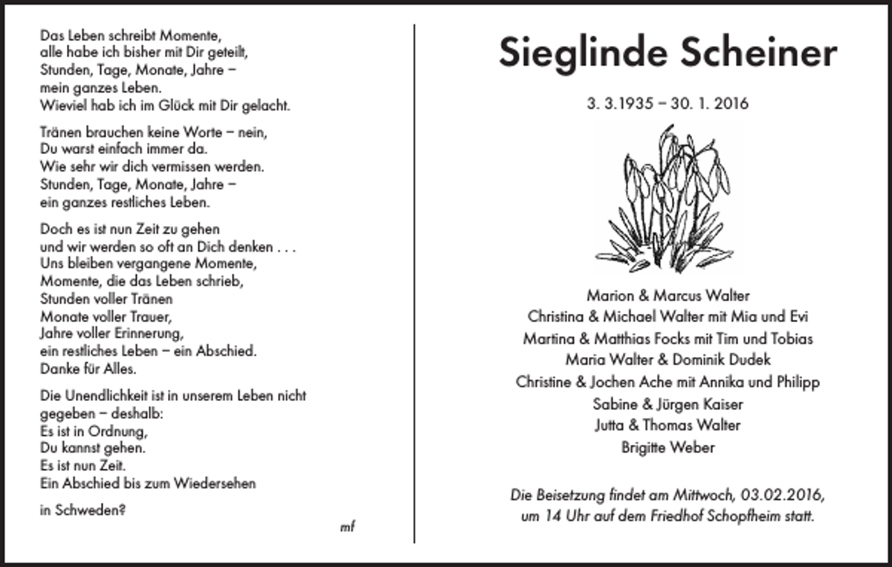 <p>Sieglinde Scheiner</p><p>Das Leben schreibt Momente,<br />alle habe ich bisher mit Dir geteilt,<br />Stunden, Tage, Monate, Jahre –<br />mein ganzes Leben.<br />Wieviel hab ich im Glück mit Dir gelacht.</p><p>3. 3.1935 – 30. 1. 2016</p><p>Tränen brauchen keine Worte – nein,<br />Du warst einfach immer da.<br />Wie sehr wir dich vermissen werden.<br />Stunden, Tage, Monate, Jahre –<br />ein ganzes restliches Leben.<br />Doch es ist nun Zeit zu gehen<br />und wir werden so oft an Dich denken . . .<br />Uns bleiben vergangene Momente,<br />Momente, die das Leben schrieb,<br />Stunden voller Tränen<br />Monate voller Trauer,<br />Jahre voller Erinnerung,<br />ein restliches Leben – ein Abschied.<br />Danke für Alles.</p><p>Marion &amp; Marcus Walter<br />Christina &amp; Michael Walter mit Mia und Evi<br />Martina &amp; Matthias Focks mit Tim und Tobias<br />Maria Walter &amp; Dominik Dudek<br />Christine &amp; Jochen Ache mit Annika und Philipp<br />Sabine &amp; Jürgen Kaiser<br />Jutta &amp; Thomas Walter<br />Brigitte Weber</p><p>Die Unendlichkeit ist in unserem Leben nicht<br />gegeben – deshalb:<br />Es ist in Ordnung,<br />Du kannst gehen.<br />Es ist nun Zeit.<br />Ein Abschied bis zum Wiedersehen<br />in Schweden?</p><p>mf</p><p>Die Beisetzung findet am Mittwoch, 03.02.2016,<br />um 14 Uhr auf dem Friedhof Schopfheim statt.</p>