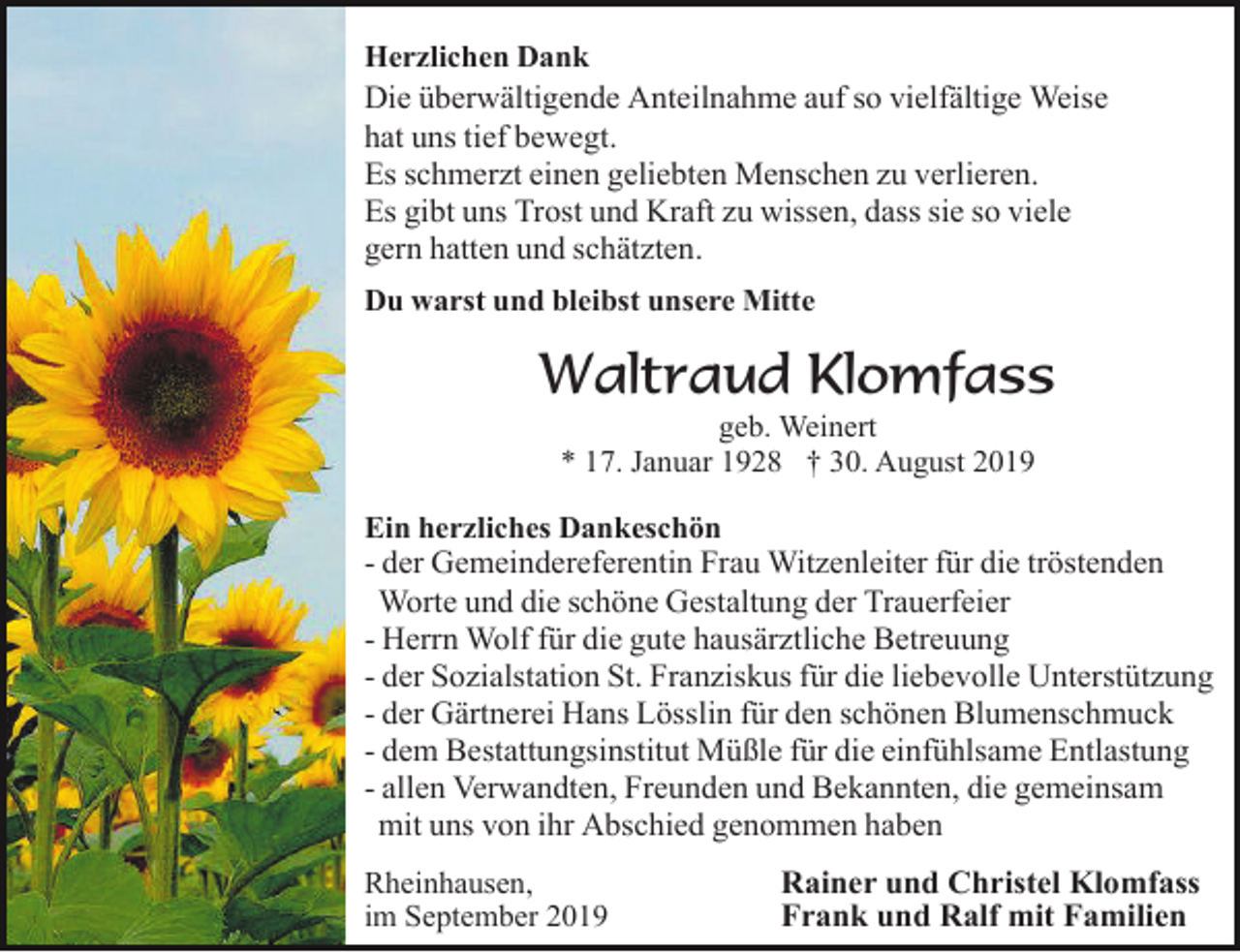 <p>Herzlichen Dank<br />Die überwältigende Anteilnahme auf so vielfältige Weise<br />hat uns tief bewegt.<br />Es schmerzt einen geliebten Menschen zu verlieren.<br />Es gibt uns Trost und Kraft zu wissen, dass sie so viele<br />gern hatten und schätzten.<br />Du warst und bleibst unsere Mitte</p><p>Waltraud Klomfass<br />geb. Weinert<br />* 17. Januar 1928 † 30. August 2019<br />Ein herzliches Dankeschön<br />- der Gemeindereferentin Frau Witzenleiter für die tröstenden<br />Worte und die schöne Gestaltung der Trauerfeier<br />- Herrn Wolf für die gute hausärztliche Betreuung<br />- der Sozialstation St. Franziskus für die liebevolle Unterstützung<br />- der Gärtnerei Hans Lösslin für den schönen Blumenschmuck<br />- dem Bestattungsinstitut Müßle für die einfühlsame Entlastung<br />- allen Verwandten, Freunden und Bekannten, die gemeinsam<br />mit uns von ihr Abschied genommen haben<br />Rheinhausen,<br />im September 2019</p><p>Rainer und Christel Klomfass<br />Frank und Ralf mit Familien</p>