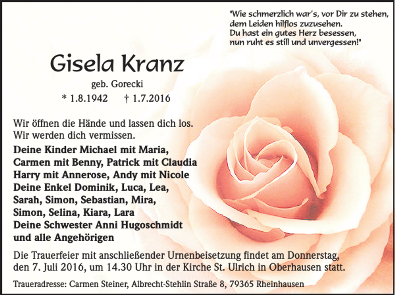<p>Gisela Kranz</p><p>"Wie schmerzlich war’s, vor Dir zu stehen,<br />dem Leiden hilflos zuzusehen.<br />Du hast ein gutes Herz besessen,<br />nun ruht es still und unvergessen!"</p><p>geb. Gorecki</p><p>* 1.8.1942</p><p>†</p><p>1.7.2016</p><p>Wir öffnen die Hände und lassen dich los.<br />Wir werden dich vermissen.<br />Deine Kinder Michael mit Maria,<br />Carmen mit Benny, Patrick mit Claudia<br />Harry mit Annerose, Andy mit Nicole<br />Deine Enkel Dominik, Luca, Lea,<br />Sarah, Simon, Sebastian, Mira,<br />Simon, Selina, Kiara, Lara<br />Deine Schwester Anni Hugoschmidt<br />und alle Angehörigen<br />Die Trauerfeier mit anschließender Urnenbeisetzung findet am Donnerstag,<br />den 7. Juli 2016, um 14.30 Uhr in der Kirche St. Ulrich in Oberhausen statt.<br />Traueradresse: Carmen Steiner, Albrecht-Stehlin Straße 8, 79365 Rheinhausen</p>