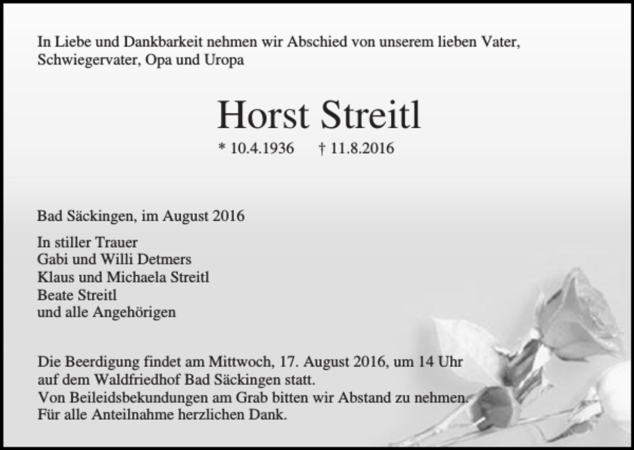 <p>In Liebe und Dankbarkeit nehmen wir Abschied von unserem lieben Vater,<br />Schwiegervater, Opa und Uropa</p><p>Horst Streitl<br />* 10.4.1936</p><p>† 11.8.2016</p><p>Bad Säckingen, im August 2016<br />In stiller Trauer<br />Gabi und Willi Detmers<br />Klaus und Michaela Streitl<br />Beate Streitl<br />und alle Angehörigen<br />Die Beerdigung findet am Mittwoch, 17. August 2016, um 14 Uhr<br />auf dem Waldfriedhof Bad Säckingen statt.<br />Von Beileidsbekundungen am Grab bitten wir Abstand zu nehmen.<br />Für alle Anteilnahme herzlichen Dank.</p>