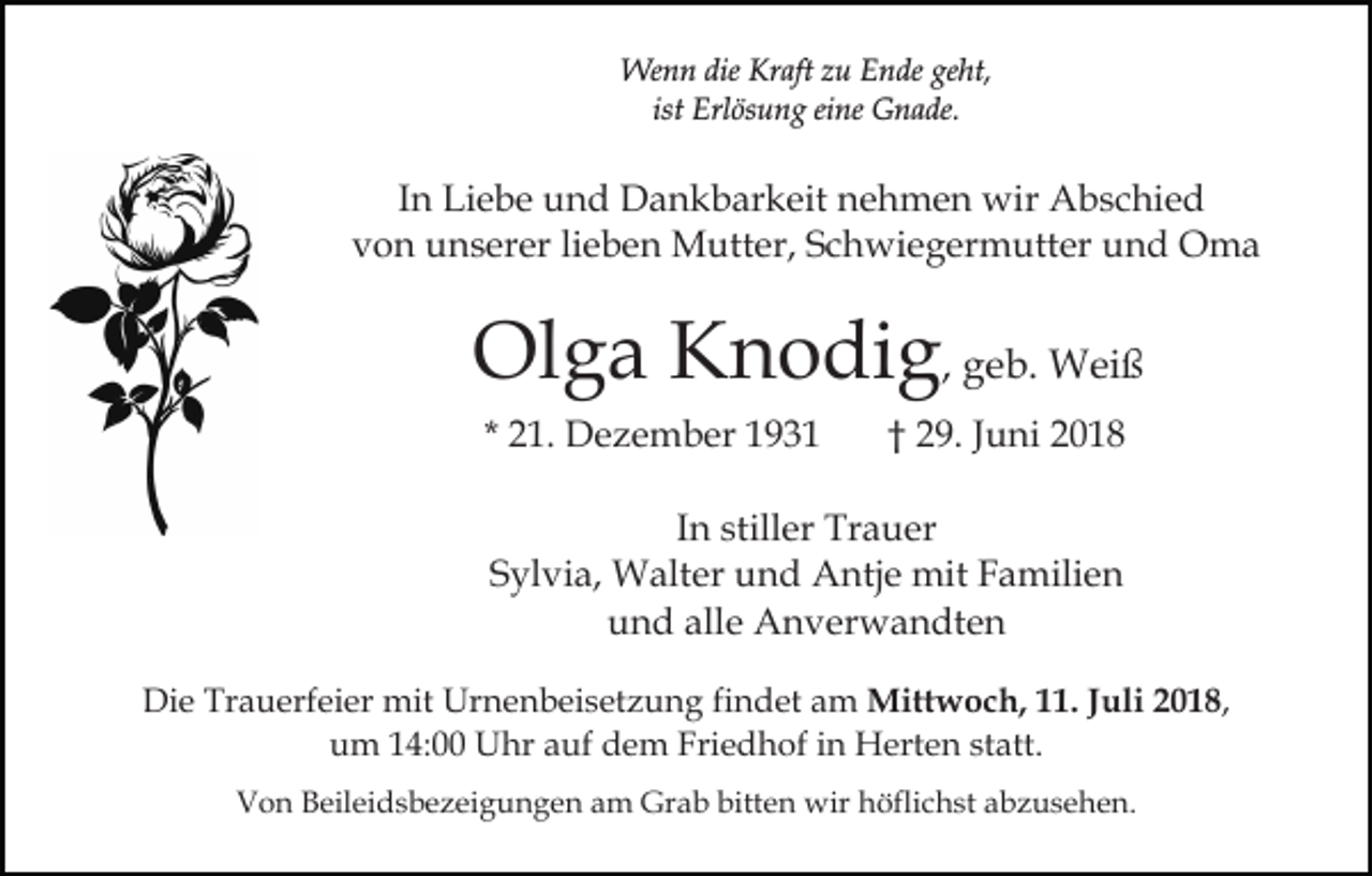 <p>Wenn die Kraft zu Ende geht,<br />ist Erlösung eine Gnade.</p><p>In Liebe und Dankbarkeit nehmen wir Abschied<br />von unserer lieben Mutter, Schwiegermutter und Oma</p><p>Olga Knodig, geb. Weiß<br />* 21. Dezember 1931</p><p>† 29. Juni 2018</p><p>In stiller Trauer<br />Sylvia, Walter und Antje mit Familien<br />und alle Anverwandten<br />Die Trauerfeier mit Urnenbeisetzung findet am Mittwoch, 11. Juli 2018,<br />um 14:00 Uhr auf dem Friedhof in Herten statt.<br />Von Beileidsbezeigungen am Grab bitten wir höflichst abzusehen.</p>