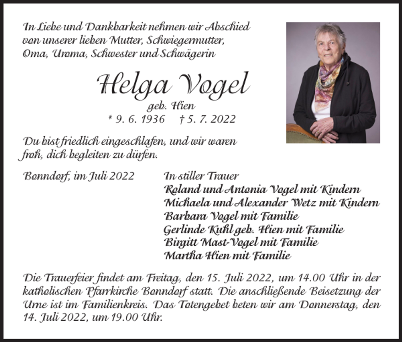 <p>In Liebe und Dankbarkeit nehmen wir Abschied<br />von unserer lieben Mutter, Schwiegermutter,<br />Oma, Uroma, Schwester und Schwägerin</p><p>Helga Vogel<br />geb. Hien<br />* 9. 6. 1936 † 5. 7. 2022</p><p>Du bist friedlich eingeschlafen, und wir waren<br />froh, dich begleiten zu dürfen.<br />Bonndorf, im Juli 2022</p><p>In stiller Trauer<br />Roland und Antonia Vogel mit Kindern<br />Michaela und Alexander Wetz mit Kindern<br />Barbara Vogel mit Familie<br />Gerlinde Kuhl geb. Hien mit Familie<br />Birgitt Mast-Vogel mit Familie<br />Martha Hien mit Familie</p><p>Die Trauerfeier findet am Freitag, den 15. Juli 2022, um 14.00 Uhr in der<br />katholischen Pfarrkirche Bonndorf statt. Die anschließende Beisetzung der<br />Urne ist im Familienkreis. Das Totengebet beten wir am Donnerstag, den<br />14. Juli 2022, um 19.00 Uhr.</p>