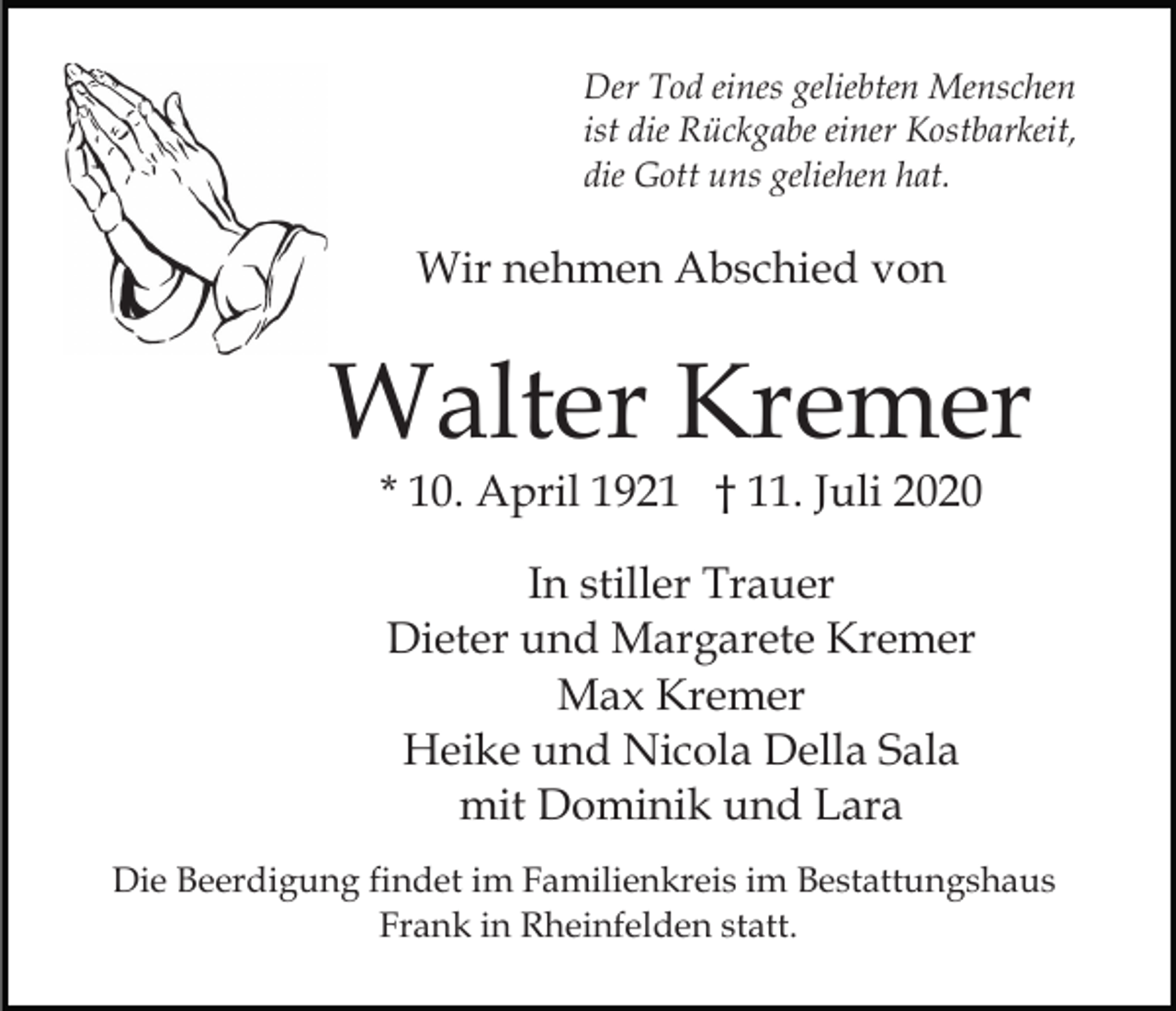 <p>Der Tod eines geliebten Menschen<br />ist die Rückgabe einer Kostbarkeit,<br />die Gott uns geliehen hat.</p><p>Wir nehmen Abschied von</p><p>Walter Kremer<br />* 10. April 1921 † 11. Juli 2020<br />In stiller Trauer<br />Dieter und Margarete Kremer<br />Max Kremer<br />Heike und Nicola Della Sala<br />mit Dominik und Lara<br />Die Beerdigung findet im Familienkreis im Bestattungshaus<br />Frank in Rheinfelden statt.</p>