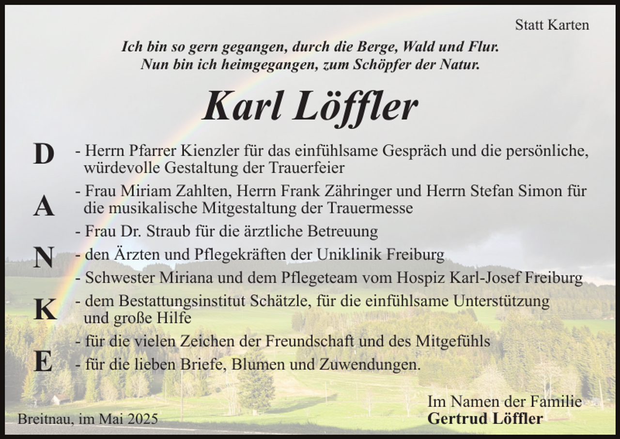 <p>Statt Karten<br />Ich bin so gern gegangen, durch die Berge, Wald und Flur.<br />Nun bin ich heimgegangen, zum Schöpfer der Natur.</p><p>Karl Löffler<br />D<br />A<br />N<br />K<br />E</p><p>- Herrn Pfarrer Kienzler für das einfühlsame Gespräch und die persönliche,<br />würdevolle Gestaltung der Trauerfeier<br />- Frau Miriam Zahlten, Herrn Frank Zähringer und Herrn Stefan Simon für<br />die musikalische Mitgestaltung der Trauermesse<br />- Frau Dr. Straub für die ärztliche Betreuung<br />- den Ärzten und Pflegekräften der Uniklinik Freiburg<br />- Schwester Miriana und dem Pflegeteam vom Hospiz Karl-Josef Freiburg<br />- dem Bestattungsinstitut Schätzle, für die einfühlsame Unterstützung<br />und große Hilfe<br />- für die vielen Zeichen der Freundschaft und des Mitgefühls<br />- für die lieben Briefe, Blumen und Zuwendungen.</p><p>Breitnau, im Mai 2025</p><p>Im Namen der Familie<br />Gertrud Löffler</p>