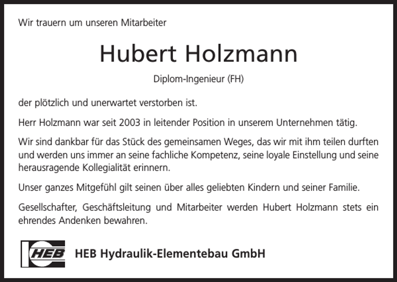 <p>Wir trauern um unseren Mitarbeiter</p><p>Hubert Holzmann<br />Diplom-Ingenieur (FH)<br />der plötzlich und unerwartet verstorben ist.<br />Herr Holzmann war seit 2003 in leitender Position in unserem Unternehmen tätig.<br />Wir sind dankbar für das Stück des gemeinsamen Weges, das wir mit ihm teilen durften<br />und werden uns immer an seine fachliche Kompetenz, seine loyale ­Einstellung und seine<br />herausragende Kollegialität erinnern.<br />Unser ganzes Mitgefühl gilt seinen über alles geliebten Kindern und seiner Familie.<br />Gesellschafter, Geschäftsleitung und Mitarbeiter werden Hubert Holzmann stets ein<br />ehrendes Andenken bewahren.</p><p>HEB HEB Hydraulik-Elementebau GmbH</p>