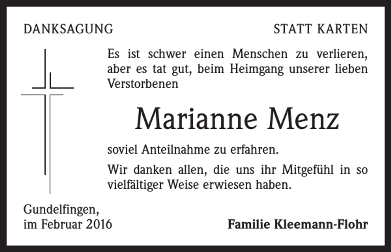 <p>DANKSAGUNG</p><p>STATT KARTEN</p><p>Es ist schwer einen Menschen zu verlieren,<br />aber es tat gut, beim Heimgang unserer ­lieben<br />Verstorbenen</p><p>Marianne Menz<br />soviel Anteilnahme zu erfahren.<br />Wir danken allen, die uns ihr Mitgefühl in so<br />vielfältiger Weise erwiesen haben.<br />Gundelfingen,<br />im Februar 2016</p><p>Familie Kleemann-Flohr</p>