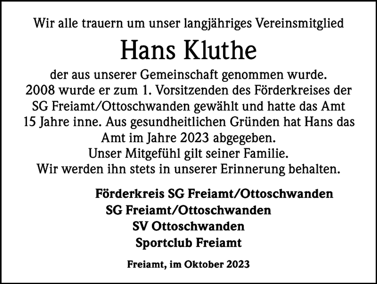 <p>Wir alle trauern um unser langjähriges Vereinsmitglied</p><p>Hans Kluthe</p><p>der aus unserer Gemeinschaft genommen wurde.<br />2008 wurde er zum 1. Vorsitzenden des Förderkreises der<br />SG Freiamt/Ottoschwanden gewählt und hatte das Amt<br />15 Jahre inne. Aus gesundheitlichen Gründen hat Hans das<br />Amt im Jahre 2023 abgegeben.<br />Unser Mitgefühl gilt seiner Familie.<br />Wir werden ihn stets in unserer Erinnerung behalten.</p><p>Förderkreis SG Freiamt/Ottoschwanden<br />SG Freiamt/Ottoschwanden<br />SV Ottoschwanden<br />Sportclub Freiamt<br />Freiamt, im Oktober 2023</p>