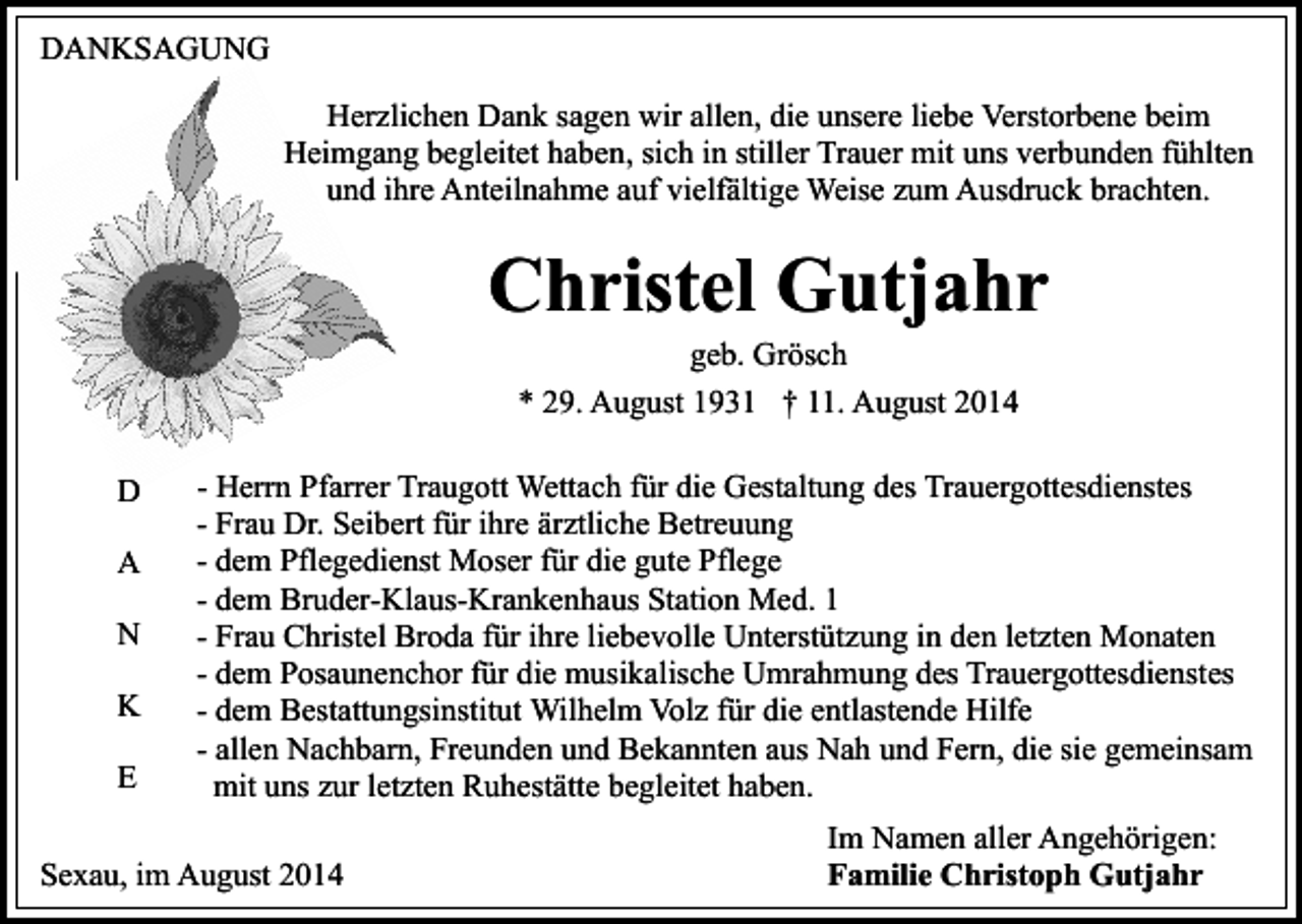 <p>DANKSAGUNG<br />Herzlichen Dank sagen wir allen, die unsere liebe Verstorbene beim<br />Heimgang begleitet haben, sich in stiller Trauer mit uns verbunden fühlten<br />und ihre Anteilnahme auf vielfältige Weise zum Ausdruck brachten.</p><p>Christel Gutjahr<br />geb. Grösch<br />* 29. August 1931 † 11. August 2014</p><p>D<br />A<br />N<br />K<br />E</p><p>- Herrn Pfarrer Traugott Wettach für die Gestaltung des Trauergottesdienstes<br />- Frau Dr. Seibert für ihre ärztliche Betreuung<br />- dem Pflegedienst Moser für die gute Pflege<br />- dem Bruder-Klaus-Krankenhaus Station Med. 1<br />- Frau Christel Broda für ihre liebevolle Unterstützung in den letzten Monaten<br />- dem Posaunenchor für die musikalische Umrahmung des Trauergottesdienstes<br />- dem Bestattungsinstitut Wilhelm Volz für die entlastende Hilfe<br />- allen Nachbarn, Freunden und Bekannten aus Nah und Fern, die sie gemeinsam<br />mit uns zur letzten Ruhestätte begleitet haben.</p><p>Sexau, im August 2014</p><p>Im Namen aller Angehörigen:<br />Familie Christoph Gutjahr</p>