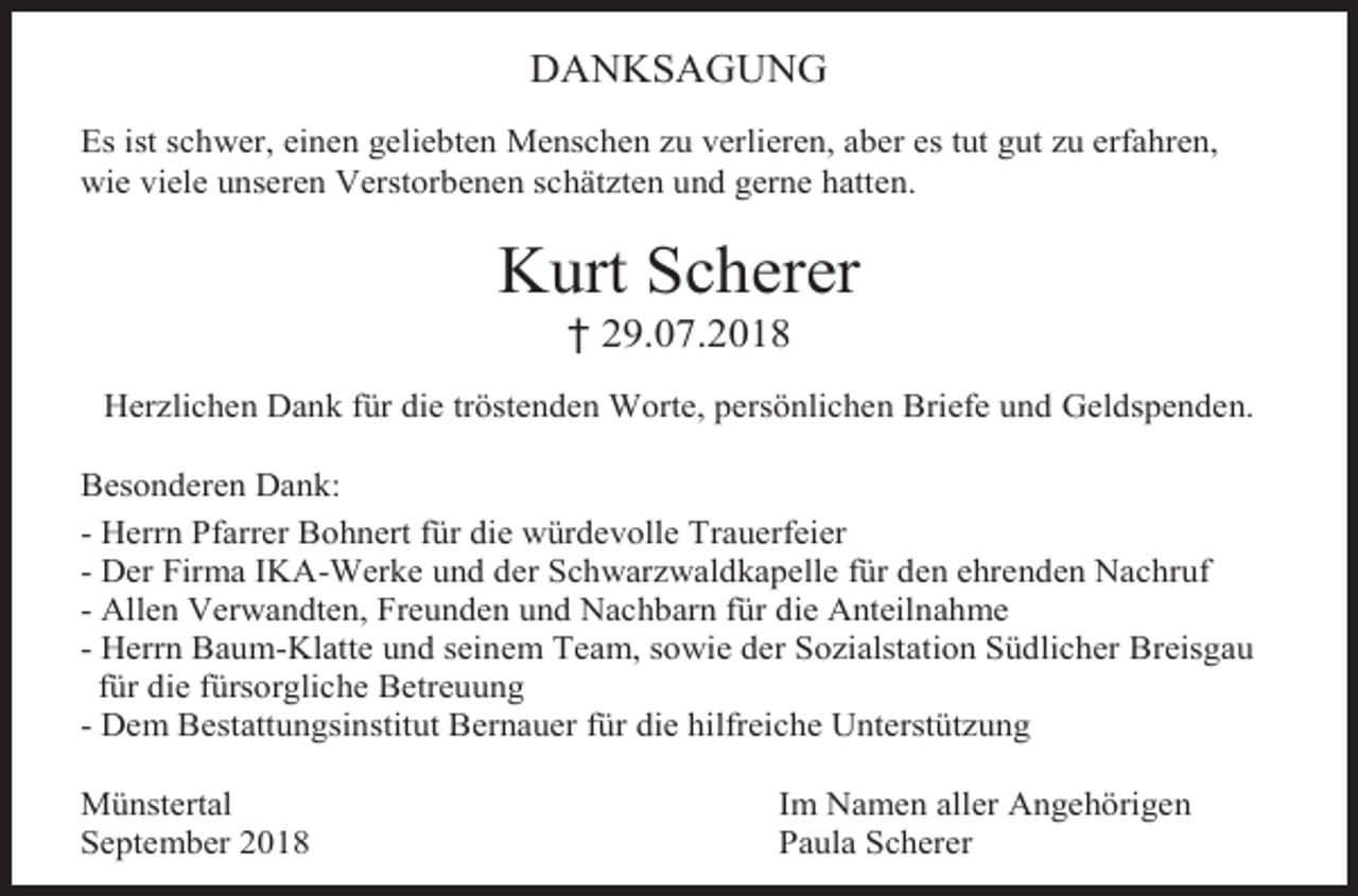<p>DANKSAGUNG<br />Es ist schwer, einen geliebten Menschen zu verlieren, aber es tut gut zu erfahren,<br />wie viele unseren Verstorbenen schätzten und gerne hatten.</p><p>Kurt Scherer<br />† 29.07.2018<br />Herzlichen Dank für die tröstenden Worte, persönlichen Briefe und Geldspenden.<br />Besonderen Dank:<br />- Herrn Pfarrer Bohnert für die würdevolle Trauerfeier<br />- Der Firma IKA-Werke und der Schwarzwaldkapelle für den ehrenden Nachruf<br />- Allen Verwandten, Freunden und Nachbarn für die Anteilnahme<br />- Herrn Baum-Klatte und seinem Team, sowie der Sozialstation Südlicher Breisgau<br />für die fürsorgliche Betreuung<br />- Dem Bestattungsinstitut Bernauer für die hilfreiche Unterstützung<br />Münstertal<br />September 2018</p><p>Im Namen aller Angehörigen<br />Paula Scherer</p>