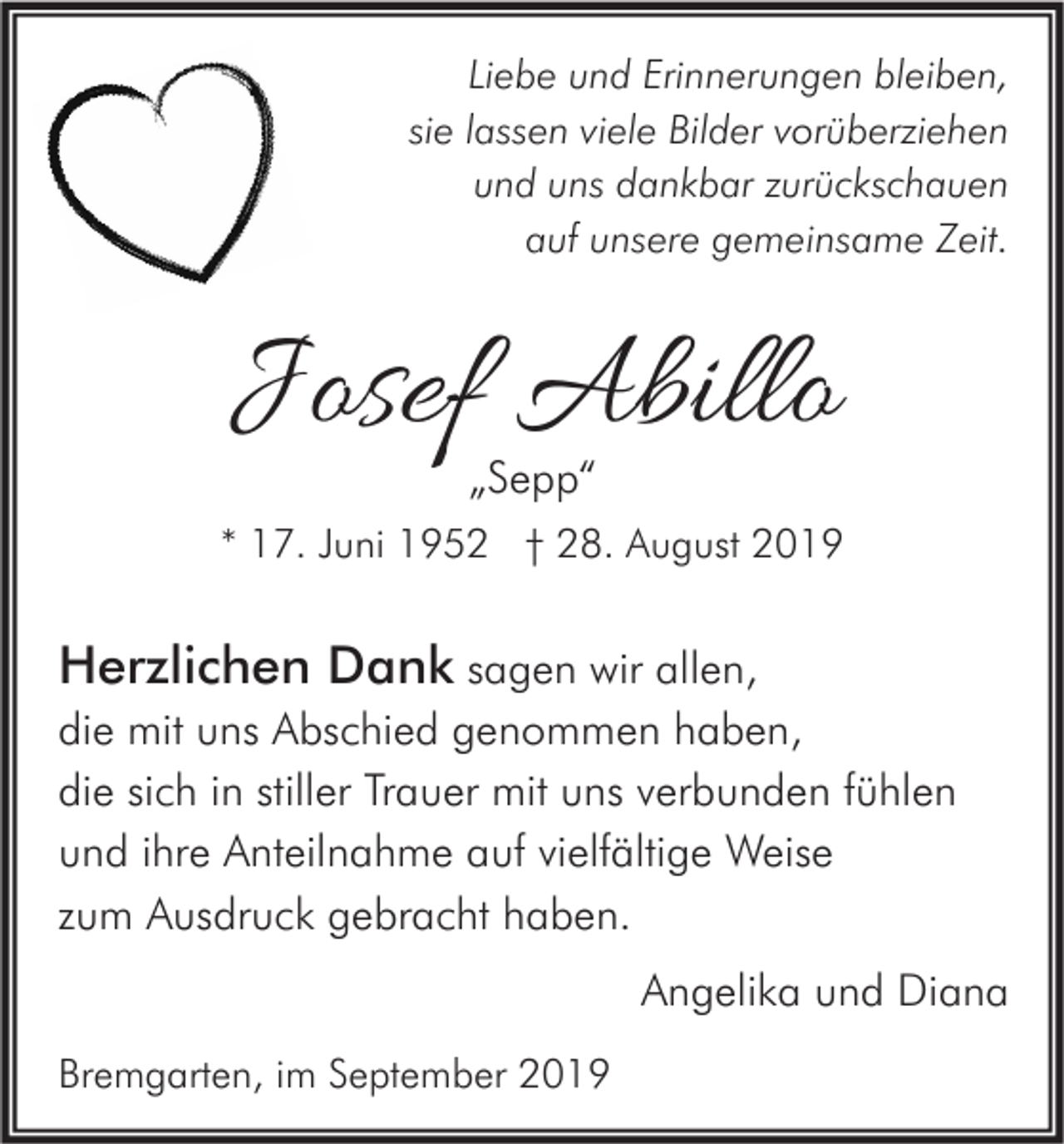 <p>Liebe und Erinnerungen bleiben,<br />sie lassen viele Bilder vorüberziehen<br />und uns dankbar zurückschauen<br />auf unsere gemeinsame Zeit.</p><p>Josef Abillo<br />„Sepp“</p><p>* 17. Juni 1952 † 28. August 2019</p><p>Herzlichen Dank sagen wir allen,<br />die mit uns Abschied genommen haben,<br />die sich in stiller Trauer mit uns verbunden fühlen<br />und ihre Anteilnahme auf vielfältige Weise<br />zum Ausdruck gebracht haben.<br />Angelika und Diana<br />Bremgarten, im September 2019</p>
