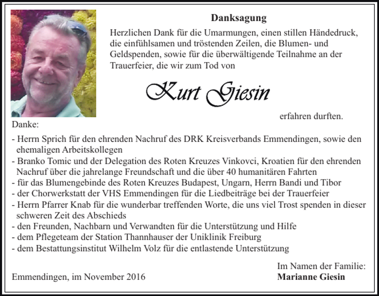 <p>Danksagung<br />Herzlichen Dank für die Umarmungen, einen stillen Händedruck,<br />die einfühlsamen und tröstenden Zeilen, die Blumen- und<br />Geldspenden, sowie für die überwältigende Teilnahme an der<br />Trauerfeier, die wir zum Tod von</p><p>Danke:</p><p>erfahren durften.</p><p>- Herrn Sprich für den ehrenden Nachruf des DRK Kreisverbands Emmendingen, sowie den<br />ehemaligen Arbeitskollegen<br />- Branko Tomic und der Delegation des Roten Kreuzes Vinkovci, Kroatien für den ehrenden<br />Nachruf über die jahrelange Freundschaft und die über 40 humanitären Fahrten<br />- für das Blumengebinde des Roten Kreuzes Budapest, Ungarn, Herrn Bandi und Tibor<br />- der Chorwerkstatt der VHS Emmendingen für die Liedbeiträge bei der Trauerfeier<br />- Herrn Pfarrer Knab für die wunderbar treffenden Worte, die uns viel Trost spenden in dieser<br />schweren Zeit des Abschieds<br />- den Freunden, Nachbarn und Verwandten für die Unterstützung und Hilfe<br />- dem Pflegeteam der Station Thannhauser der Uniklinik Freiburg<br />- dem Bestattungsinstitut Wilhelm Volz für die entlastende Unterstützung<br />Emmendingen, im November 2016</p><p>Im Namen der Familie:<br />Marianne Giesin</p>