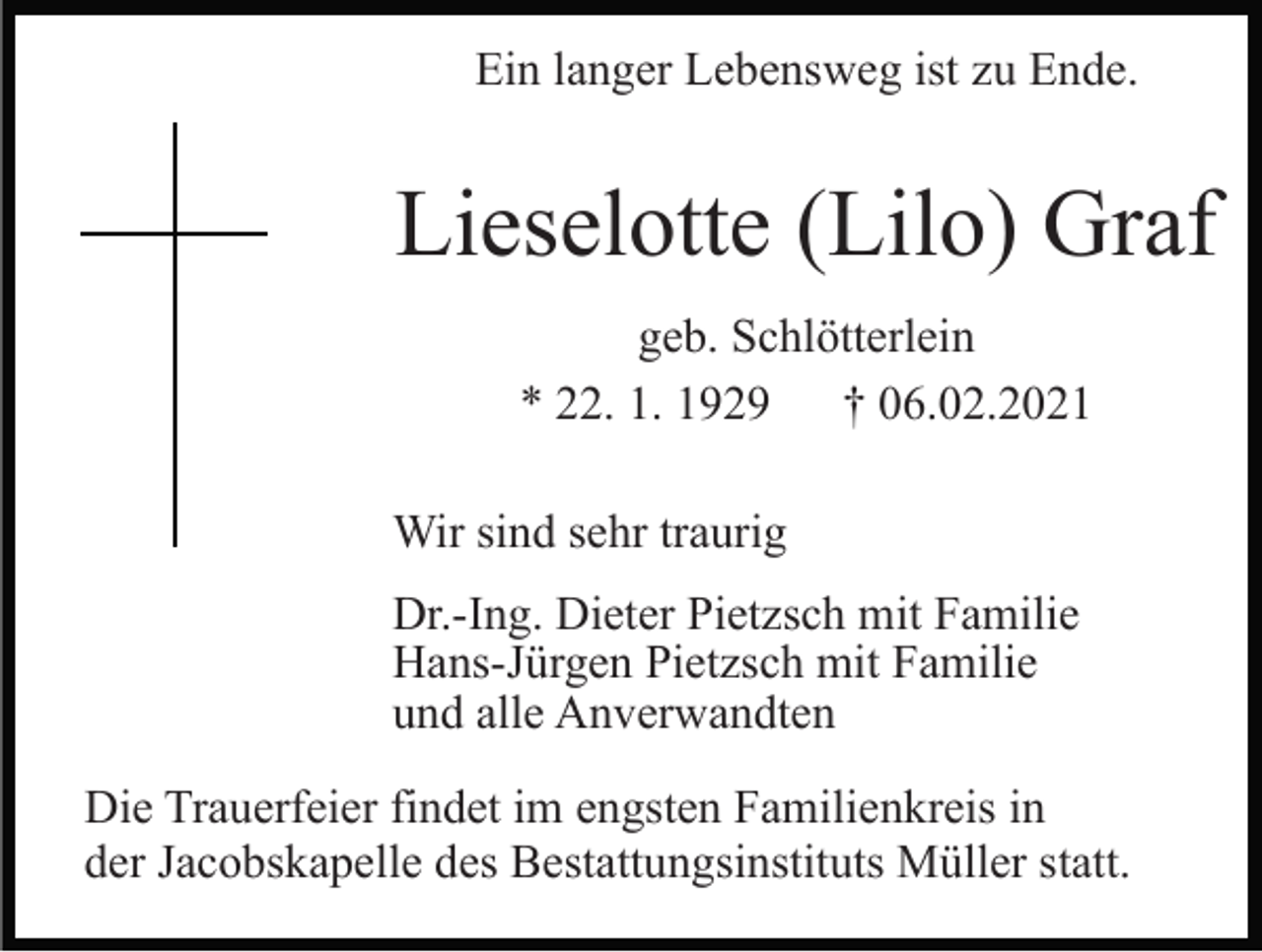 <p>Ein langer Lebensweg ist zu Ende.</p><p>Lieselotte (Lilo) Graf<br />geb. Schlötterlein<br />* 22. 1. 1929 † 06.02.2021<br />Wir sind sehr traurig<br />Dr.-Ing. Dieter Pietzsch mit Familie<br />Hans-Jürgen Pietzsch mit Familie<br />und alle Anverwandten<br />Die Trauerfeier findet im engsten Familienkreis in<br />der Jacobskapelle des Bestattungsinstituts Müller statt.</p>