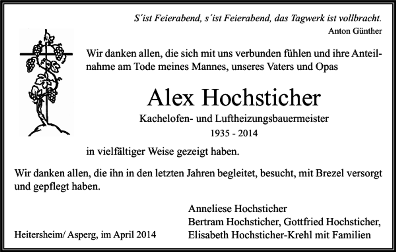 <p>S´ist Feierabend, s´ist Feierabend, das Tagwerk ist vollbracht.<br />Anton Günther</p><p>Wir danken allen, die sich mit uns verbunden fühlen und ihre Anteilnahme am Tode meines Mannes, unseres Vaters und Opas</p><p>Alex Hochsticher</p><p>Kachelofen- und Luftheizungsbauermeister<br />1935 - 2014</p><p>in vielfältiger Weise gezeigt haben.<br />Wir danken allen, die ihn in den letzten Jahren begleitet, besucht, mit Brezel versorgt<br />und gepflegt haben.</p><p>Heitersheim/ Asperg, im April 2014</p><p>Anneliese Hochsticher<br />Bertram Hochsticher, Gottfried Hochsticher,<br />Elisabeth Hochsticher-Krehl mit Familien</p>