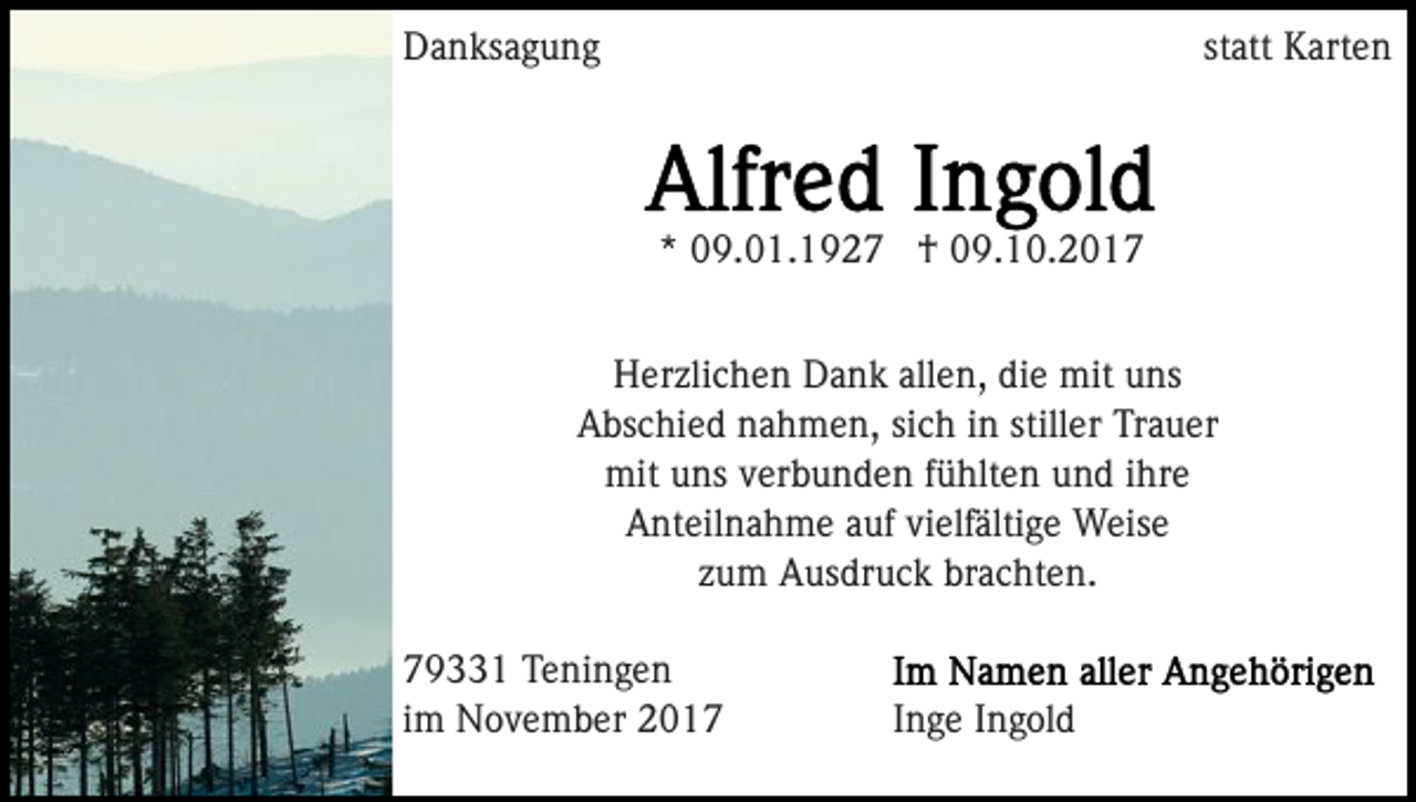 <p>DDanksagung<br />a n ks a g u n g</p><p>st<br />att Karten<br />K art e n<br />statt</p><p>** 09.01.1927<br />0 9. 0 1. 1 9 2 7 †<br />† 09.10.2017<br />0 9. 1 0. 2 0 1 7<br />allen,<br />HHerzlichen<br />er zli c h e n DDank<br />a n k all<br />e n, ddie<br />i e mit<br />mit uns<br />u ns<br />AAbschied<br />bs c hi e d nnahmen,<br />a h m e n, sisich<br />c h in<br />i n stiller<br />still er Trauer<br />Tr a u er<br />mit<br />ns v verbunden<br />er b u n d e n f üfühlten<br />hlt e n und<br />u n d iihre<br />hr e<br />mituuns<br />Anteilnahme<br />A nt eil n a h m e aauf<br />uf vivielfältige<br />elf älti g e Weise<br />W eis e<br />zum<br />z u m Ausdruck<br />A us dr u c k brachten.<br />br a c ht e n.<br />7 9 1 Teningen<br />79331<br />T e ni n g e n<br />iimm November<br />N o v e m b er</p><p>Inge<br />I n g e IIngold<br />n g ol d</p>