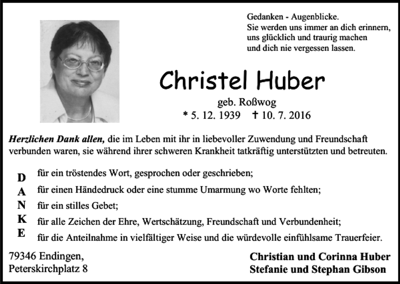 <p>Gedanken - Augenblicke.<br />Sie werden uns immer an dich erinnern,<br />uns glücklich und traurig machen<br />und dich nie vergessen lassen.</p><p>Christel Huber<br />geb. Roßwog<br />* 5. 12. 1939  10. 7. 2016<br />Herzlichen Dank allen, die im Leben mit ihr in liebevoller Zuwendung und Freundschaft<br />verbunden waren, sie während ihrer schweren Krankheit tatkräftig unterstützten und betreuten.</p><p>D<br />A<br />N<br />K<br />E</p><p>für ein tröstendes Wort, gesprochen oder geschrieben;<br />für einen Händedruck oder eine stumme Umarmung wo Worte fehlten;<br />für ein stilles Gebet;<br />für alle Zeichen der Ehre, Wertschätzung, Freundschaft und Verbundenheit;<br />für die Anteilnahme in vielfältiger Weise und die würdevolle einfühlsame Trauerfeier.</p><p>79346 Endingen,<br />Peterskirchplatz 8</p><p>Christian und Corinna Huber<br />Stefanie und Stephan Gibson</p>