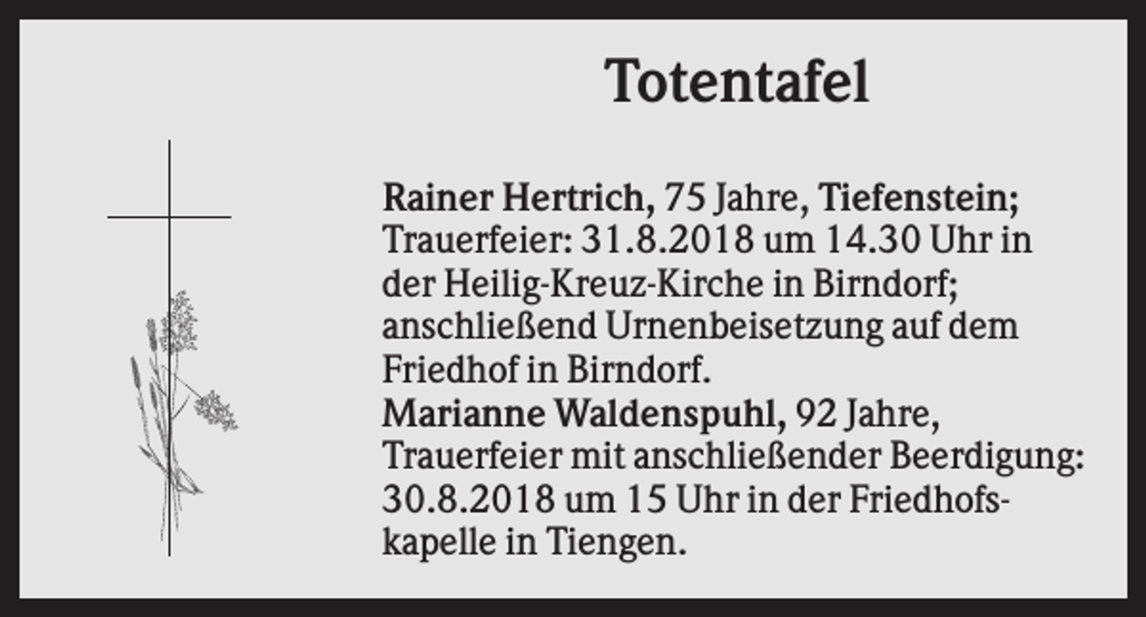 <p>Totentafel<br />Rainer Hertrich, 75 Jahre, Tiefenstein;<br />Trauerfeier: 31.8.2018 um 14.30 Uhr in<br />der Heilig-Kreuz-Kirche in Birndorf;<br />anschließend Urnenbeisetzung auf dem<br />Friedhof in Birndorf.<br />Marianne Waldenspuhl, 92 Jahre,<br />Trauerfeier mit anschließender Beerdigung:<br />30.8.2018 um 15 Uhr in der Friedhofskapelle in Tiengen.</p>