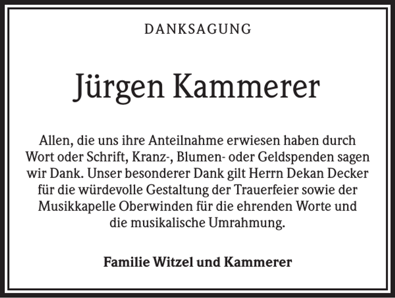 <p>DA NK S A GUNG</p><p>Jürgen Kammerer<br />Allen, die uns ihre Anteilnahme erwiesen haben durch<br />Wort oder Schrift, Kranz-, Blumen- oder Geldspenden sagen<br />wir Dank. Unser besonderer Dank gilt Herrn Dekan Decker<br />für die würdevolle Gestaltung der Trauerfeier sowie der<br />Musikkapelle Oberwinden für die ehrenden Worte und<br />die musikalische Umrahmung.<br />Familie Witzel und Kammerer</p>