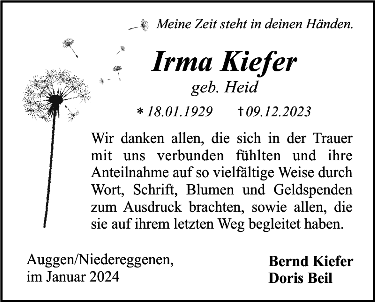 <p>Meine Zeit steht in deinen Händen.</p><p>Irma Kiefer<br />geb. Heid</p><p>* 18.01.1929</p><p>† 09.12.2023</p><p>Wir danken allen, die sich in der Trauer<br />mit uns verbunden fühlten und ihre<br />Anteilnahme auf so vielfältige Weise durch<br />Wort, Schrift, Blumen und Geldspenden<br />zum Ausdruck brachten, sowie allen, die<br />sie auf ihrem letzten Weg begleitet haben.<br />Auggen/Niedereggenen,<br />im Januar 2024</p><p>Bernd Kiefer<br />Doris Beil</p>