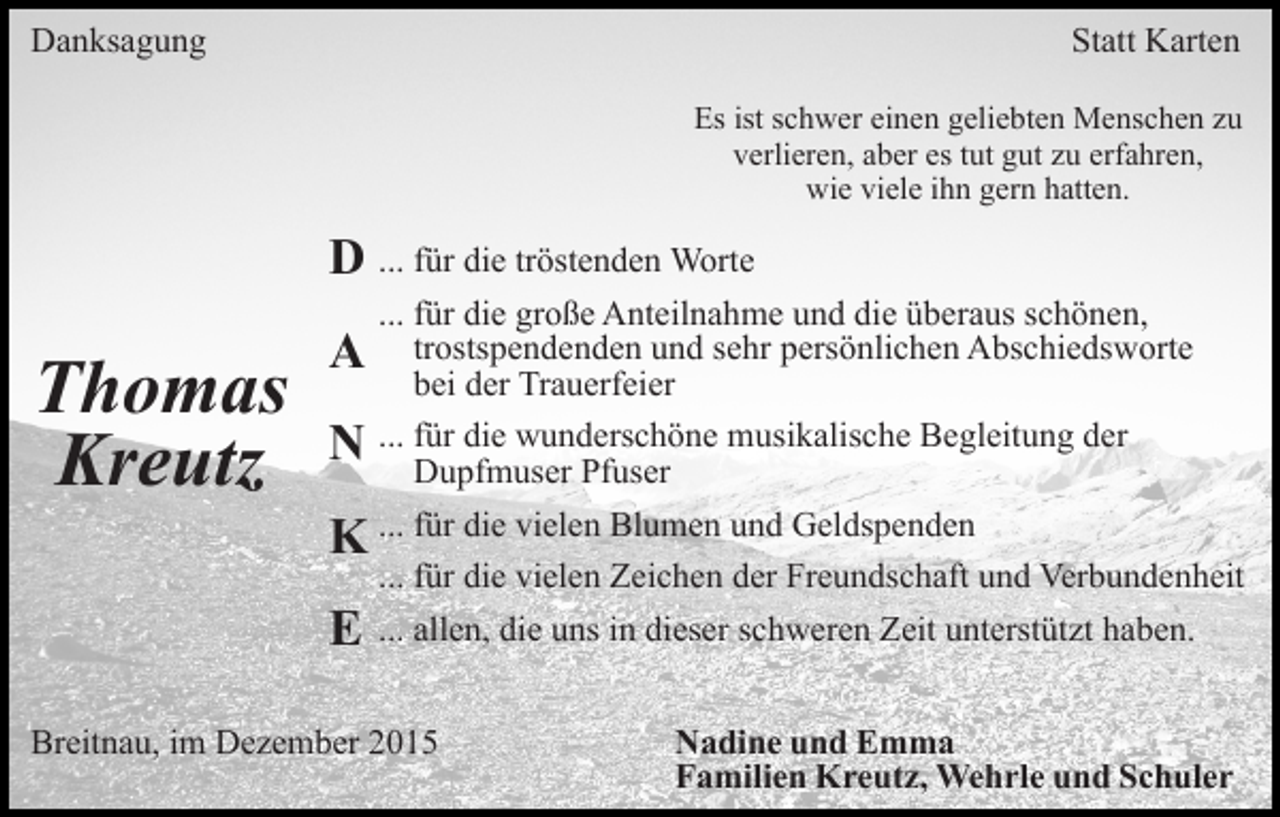 <p>Danksagung</p><p>Statt Karten<br />Es ist schwer einen geliebten Menschen zu<br />verlieren, aber es tut gut zu erfahren,<br />wie viele ihn gern hatten.</p><p>D ... für die tröstenden Worte</p><p>Thomas<br />Kreutz</p><p>A<br />N</p><p>... für die große Anteilnahme und die überaus schönen,<br />trostspendenden und sehr persönlichen Abschiedsworte<br />bei der Trauerfeier<br />... für die wunderschöne musikalische Begleitung der<br />Dupfmuser Pfuser</p><p>K ... für die vielen Blumen und Geldspenden<br />E</p><p>... für die vielen Zeichen der Freundschaft und Verbundenheit<br />... allen, die uns in dieser schweren Zeit unterstützt haben.</p><p>Breitnau, im Dezember 2015</p><p>Nadine und Emma<br />Familien Kreutz, Wehrle und Schuler</p>