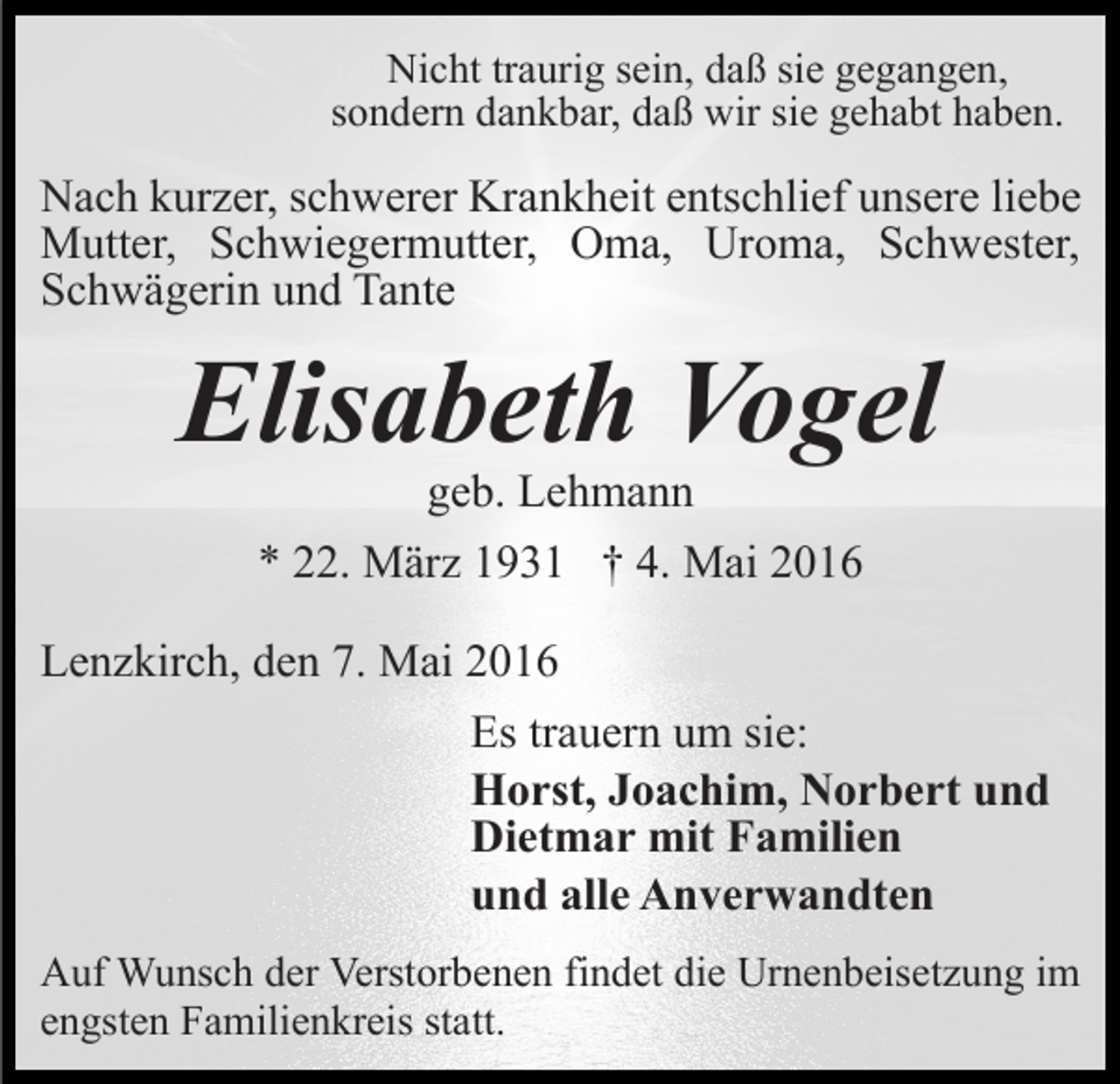 <p>Nicht traurig sein, daß sie gegangen,<br />sondern dankbar, daß wir sie gehabt haben.</p><p>Nach kurzer, schwerer Krankheit entschlief unsere liebe<br />Mutter, Schwiegermutter, Oma, Uroma, Schwester,<br />Schwägerin und Tante</p><p>Elisabeth Vogel<br />geb. Lehmann</p><p>* 22. März 1931 † 4. Mai 2016<br />Lenzkirch, den 7. Mai 2016<br />Es trauern um sie:<br />Horst, Joachim, Norbert und<br />Dietmar mit Familien<br />und alle Anverwandten<br />Auf Wunsch der Verstorbenen findet die Urnenbeisetzung im<br />engsten Familienkreis statt.</p>