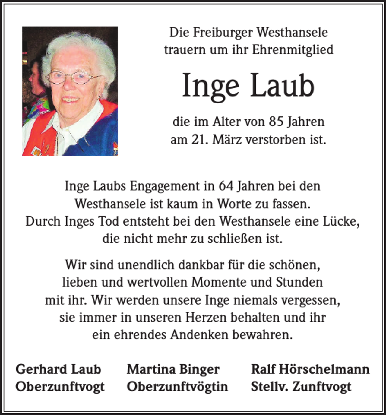 <p>Die Freiburger Westhansele<br />trauern um ihr Ehrenmitglied</p><p>Inge Laub<br />die im Alter von 85 Jahren<br />am 21. März verstorben ist.<br />Inge Laubs Engagement in 64 Jahren bei den<br />Westhansele ist kaum in Worte zu fassen.<br />Durch Inges Tod entsteht bei den Westhansele eine Lücke,<br />die nicht mehr zu schließen ist.<br />Wir sind unendlich dankbar für die schönen,<br />lieben und wertvollen Momente und Stunden<br />mit ihr. Wir werden unsere Inge niemals vergessen,<br />sie immer in unseren Herzen behalten und ihr<br />ein ehrendes Andenken bewahren.<br />Gerhard Laub<br />Oberzunftvogt</p><p>Martina Binger<br />Oberzunftvögtin</p><p>Ralf Hörschelmann<br />Stellv. Zunftvogt</p>