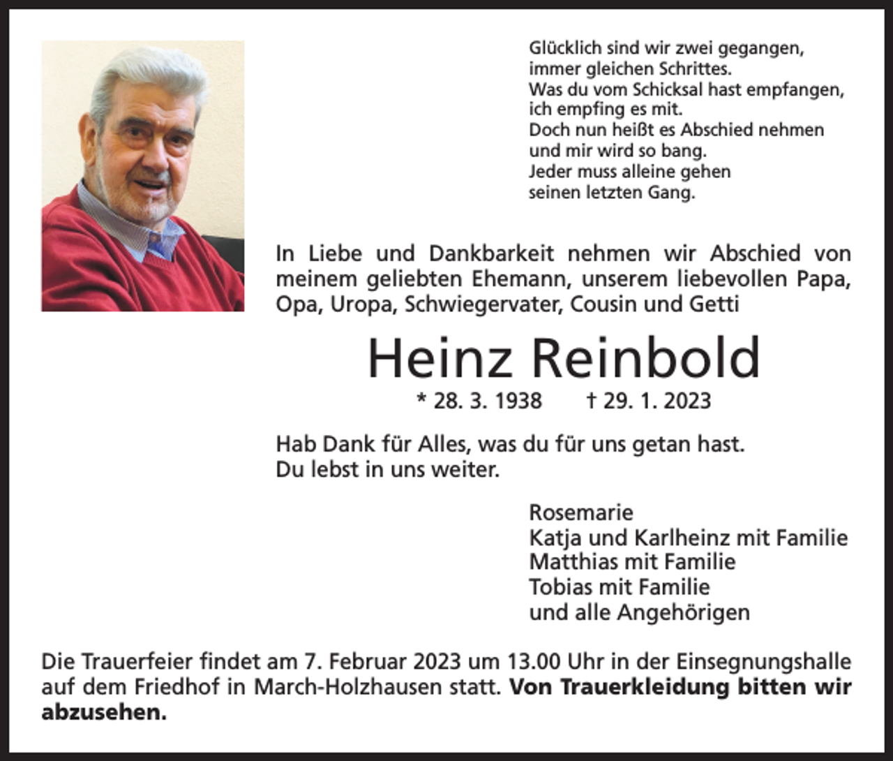 <p>Glücklich sind wir zwei gegangen,<br />immer gleichen Schrittes.<br />Was du vom Schicksal hast empfangen,<br />ich empfing es mit.<br />Doch nun heißt es Abschied nehmen<br />und mir wird so bang.<br />Jeder muss alleine gehen<br />seinen letzten Gang.</p><p>In Liebe und Dankbarkeit nehmen wir Abschied von<br />­meinem geliebten Ehemann, unserem liebevollen Papa,<br />Opa, Uropa, Schwiegervater, Cousin und Getti</p><p>Heinz Reinbold<br />* 28. 3. 1938 † 29. 1. 2023</p><p>Hab Dank für Alles, was du für uns getan hast.<br />Du lebst in uns weiter.<br />Rosemarie<br />Katja und Karlheinz mit Familie<br />Matthias mit Familie<br />Tobias mit Familie<br />und alle Angehörigen<br />Die Trauerfeier findet am 7. Februar 2023 um 13.00 Uhr in der Einsegnungshalle<br />auf dem Friedhof in March-Holzhausen statt. Von Trauerkleidung bitten wir<br />abzusehen.</p>