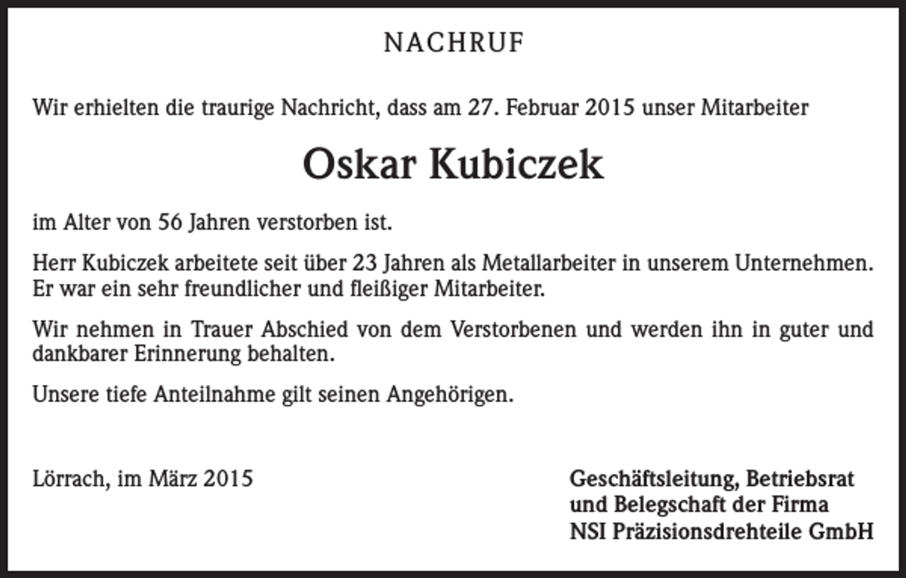 <p>NACHRUF<br />Wir erhielten die traurige Nachricht, dass am 27. Februar 2015 unser Mitarbeiter</p><p>Oskar Kubiczek<br />im Alter von 56 Jahren verstorben ist.<br />Herr Kubiczek arbeitete seit über 23 Jahren als Metallarbeiter in unserem Unternehmen.<br />Er war ein sehr freundlicher und fleißiger Mitarbeiter.<br />Wir nehmen in Trauer Abschied von dem Verstorbenen und werden ihn in guter und<br />dankbarer Erinnerung behalten.<br />Unsere tiefe Anteilnahme gilt seinen Angehörigen.</p><p>Lörrach, im März 2015</p><p>Geschäftsleitung, Betriebsrat<br />und Belegschaft der Firma<br />NSI Präzisionsdrehteile GmbH</p>
