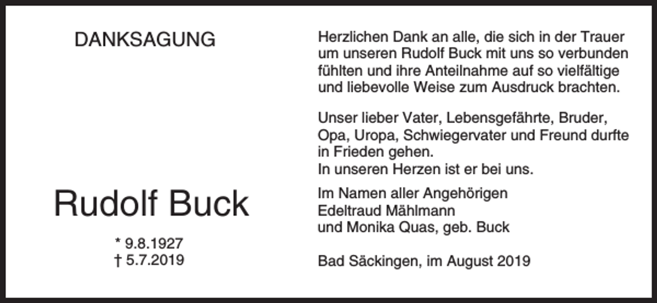 <p>DANKSAGUNG</p><p>Herzlichen Dank an alle, die sich in der Trauer<br />um unseren Rudolf Buck mit uns so verbunden<br />fühlten und ihre Anteilnahme auf so vielfältige<br />und liebevolle Weise zum Ausdruck brachten.<br />Unser lieber Vater, Lebensgefährte, Bruder,<br />Opa, Uropa, Schwiegervater und Freund durfte<br />in Frieden gehen.<br />In unseren Herzen ist er bei uns.</p><p>Rudolf Buck<br />* 9.8.1927<br />† 5.7.2019</p><p>Im Namen aller Angehörigen<br />Edeltraud Mählmann<br />und Monika Quas, geb. Buck<br />Bad Säckingen, im August 2019</p>