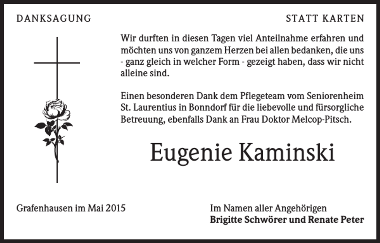 <p>DANKSAGUNG</p><p>S TA TT K A RTEN<br />Wir durften in diesen Tagen viel Anteilnahme erfahren und<br />möchten uns von ganzem Herzen bei allen bedanken, die uns<br />- ganz gleich in welcher Form - gezeigt haben, dass wir nicht<br />alleine sind.<br />Einen besonderen Dank dem Pflegeteam vom Seniorenheim<br />St. Laurentius in Bonndorf für die liebevolle und fürsorgliche<br />Betreuung, ebenfalls Dank an Frau Doktor Melcop-Pitsch.</p><p>Eugenie Kaminski<br />Grafenhausen im Mai 2015</p><p>Im Namen aller Angehörigen<br />Brigitte Schwörer und Renate Peter</p>
