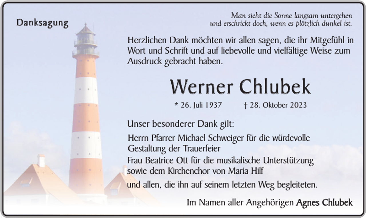 <p>Danksagung</p><p>Man sieht die Sonne langsam untergehen<br />und erschrickt doch, wenn es plötzlich dunkel ist.</p><p>Herzlichen Dank möchten wir allen sagen, die ihr Mitgefühl in<br />Wort und Schrift und auf liebevolle und vielfältige Weise zum<br />Ausdruck gebracht haben.</p><p>We r n e r C h l u b e k<br />* 26. Juli 1937</p><p>† 28. Oktober 2023</p><p>Unser besonderer Dank gilt:<br />Herrn Pfarrer Michael Schweiger für die würdevolle<br />Gestaltung der Trauerfeier<br />Frau Beatrice Ott für die musikalische Unterstützung<br />sowie dem Kirchenchor von Maria Hilf<br />und allen, die ihn auf seinem letzten Weg begleiteten.<br />Im Namen aller Angehörigen Agnes Chlubek</p>
