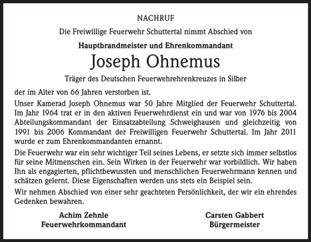<p>NACHRUF<br />Die Freiwillige Feuerwehr Schuttertal nimmt Abschied von<br />Hauptbrandmeister und Ehrenkommandant</p><p>Joseph Ohnemus</p><p>Träger des Deutschen Feuerwehrehrenkreuzes in Silber<br />der im Alter von 66 Jahren verstorben ist.<br />Unser Kamerad Joseph Ohnemus war 50 Jahre Mitglied der Feuerwehr Schuttertal.<br />Im Jahr 1964 trat er in den aktiven Feuerwehrdienst ein und war von 1976 bis 2004<br />Abteilungskommandant der Einsatzabteilung Schweighausen und gleichzeitig von<br />1991 bis 2006 Kommandant der Freiwilligen Feuerwehr Schuttertal. Im Jahr 2011<br />wurde er zum Ehrenkommandanten ernannt.<br />Die Feuerwehr war ein sehr wichtiger Teil seines Lebens, er setzte sich immer selbstlos<br />für seine Mitmenschen ein. Sein Wirken in der Feuerwehr war vorbildlich. Wir haben<br />Ihn als engagierten, pflichtbewussten und menschlichen Feuerwehrmann kennen und<br />schätzen gelernt. Diese Eigenschaften werden uns stets ein Beispiel sein.<br />Wir nehmen Abschied von einer sehr geachteten Persönlichkeit, der wir ein ehrendes<br />Gedenken bewahren.</p><p>Achim Zehnle<br />Feuerwehrkommandant</p><p>Carsten Gabbert<br />Bürgermeister</p>