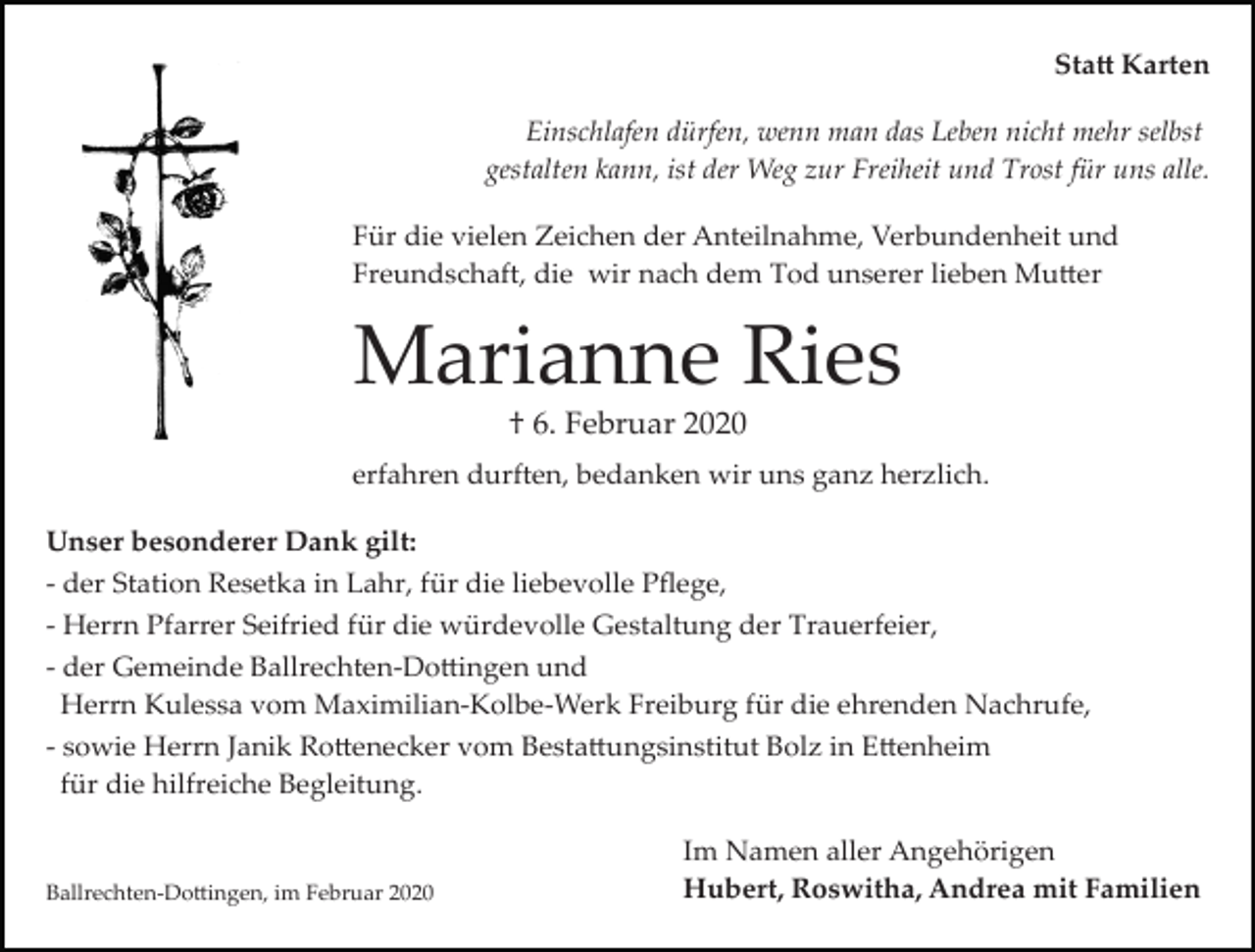 <p>Sta� Karten<br />Einschlafen dürfen, wenn man das Leben nicht mehr selbst<br />gestalten kann, ist der Weg zur Freiheit und Trost für uns alle.<br />Für die vielen Zeichen der Anteilnahme, Verbundenheit und<br />Freundschaft, die wir nach dem Tod unserer lieben Mu�er</p><p>Marianne Ries<br />† 6. Februar 2020<br />erfahren durften, bedanken wir uns ganz herzlich.<br />Unser besonderer Dank gilt:<br />­ der Station Resetka in Lahr, für die liebevolle Pﬂege,<br />­ Herrn Pfarrer Seifried für die würdevolle Gestaltung der Trauerfeier,<br />­ der Gemeinde Ballrechten­Do�ingen und<br />Herrn Kulessa vom Maximilian­Kolbe­Werk Freiburg für die ehrenden Nachrufe,<br />­ sowie Herrn Janik Ro�enecker vom Besta�ungsinstitut Bolz in E�enheim<br />für die hilfreiche Begleitung.</p><p>Ballrechten­Do�ingen, im Februar 2020</p><p>Im Namen aller Angehörigen<br />Hubert, Roswitha, Andrea mit Familien</p>
