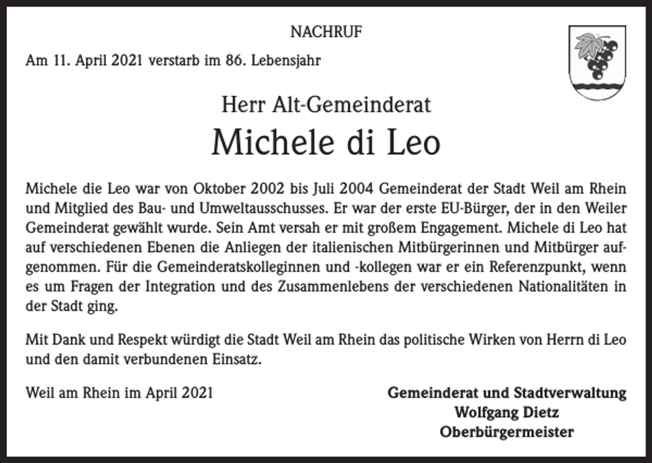 <p>NACHRUF<br />Am 11. April 2021 verstarb im 86. Lebensjahr</p><p>Herr Alt-Gemeinderat</p><p>Michele di Leo<br />Michele die Leo war von Oktober 2002 bis Juli 2004 Gemeinderat der Stadt Weil am Rhein<br />und Mitglied des Bau- und Umweltausschusses. Er war der erste EU-Bürger, der in den Weiler<br />Gemeinderat gewählt wurde. Sein Amt versah er mit großem Engagement. Michele di Leo hat<br />auf verschiedenen Ebenen die Anliegen der italienischen Mitbürgerinnen und Mitbürger aufgenommen. Für die Gemeinderatskolleginnen und -kollegen war er ein Referenzpunkt, wenn<br />es um Fragen der Integration und des Zusammenlebens der verschiedenen Nationalitäten in<br />der Stadt ging.<br />Mit Dank und Respekt würdigt die Stadt Weil am Rhein das politische Wirken von Herrn di Leo<br />und den damit verbundenen Einsatz.<br />Weil am Rhein im April 2021</p><p>Gemeinderat und Stadtverwaltung<br />Wolfgang Dietz<br />Oberbürgermeister</p>