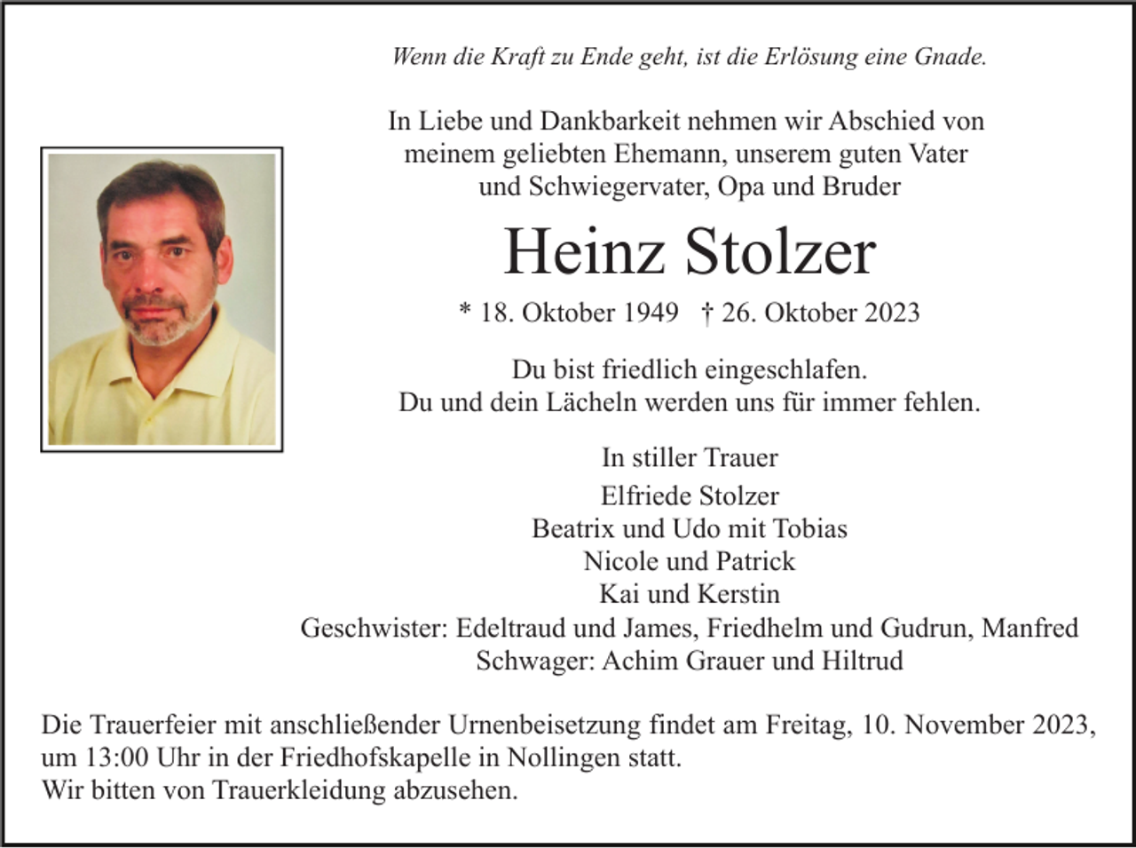 <p>Wenn die Kraft zu Ende geht, ist die Erlösung eine Gnade.</p><p>In Liebe und Dankbarkeit nehmen wir Abschied von<br />meinem geliebten Ehemann, unserem guten Vater<br />und Schwiegervater, Opa und Bruder</p><p>Heinz Stolzer<br />* 18. Oktober 1949 † 26. Oktober 2023<br />Du bist friedlich eingeschlafen.<br />Du und dein Lächeln werden uns für immer fehlen.<br />In stiller Trauer<br />Elfriede Stolzer<br />Beatrix und Udo mit Tobias<br />Nicole und Patrick<br />Kai und Kerstin<br />Geschwister: Edeltraud und James, Friedhelm und Gudrun, Manfred<br />Schwager: Achim Grauer und Hiltrud<br />Die Trauerfeier mit anschließender Urnenbeisetzung findet am Freitag, 10. November 2023,<br />um 13:00 Uhr in der Friedhofskapelle in Nollingen statt.<br />Wir bitten von Trauerkleidung abzusehen.</p>