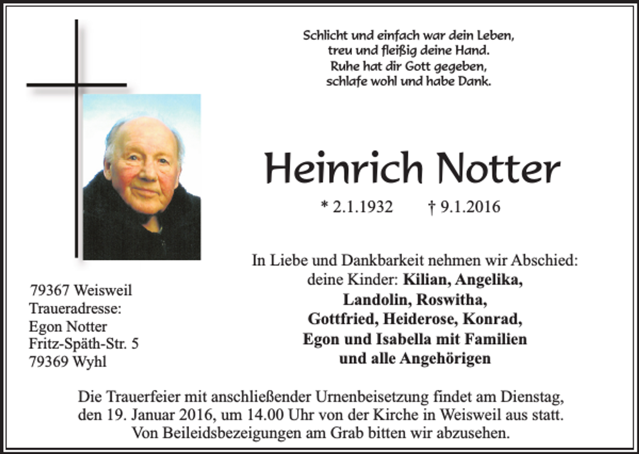 <p>Schlicht und einfach war dein Leben,<br />treu und fleißig deine Hand.<br />Ruhe hat dir Gott gegeben,<br />schlafe wohl und habe Dank.</p><p>Heinrich Notter<br />* 2.1.1932</p><p>79367 Weisweil<br />Traueradresse:<br />Egon Notter<br />Fritz-Späth-Str. 5<br />79369 Wyhl</p><p>† 9.1.2016</p><p>In Liebe und Dankbarkeit nehmen wir Abschied:<br />deine Kinder: Kilian, Angelika,<br />Landolin, Roswitha,<br />Gottfried, Heiderose, Konrad,<br />Egon und Isabella mit Familien<br />und alle Angehörigen</p><p>Die Trauerfeier mit anschließender Urnenbeisetzung findet am Dienstag,<br />den 19. Januar 2016, um 14.00 Uhr von der Kirche in Weisweil aus statt.<br />Von Beileidsbezeigungen am Grab bitten wir abzusehen.</p>