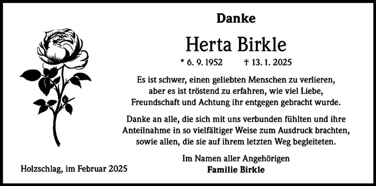 <p>Danke</p><p>Herta Birkle<br />* 6. 9. 1952</p><p>† 13. 1. 2025</p><p>Es ist schwer, einen geliebten Menschen zu verlieren,<br />aber es ist tröstend zu erfahren, wie viel Liebe,<br />Freundschaft und Achtung ihr entgegen gebracht wurde.<br />Danke an alle, die sich mit uns verbunden fühlten und ihre<br />Anteilnahme in so vielfältiger Weise zum Ausdruck brachten,<br />sowie allen, die sie auf ihrem letzten Weg begleiteten.<br />Holzschlag, im Februar 2025</p><p>Im Namen aller Angehörigen<br />Familie Birkle</p>