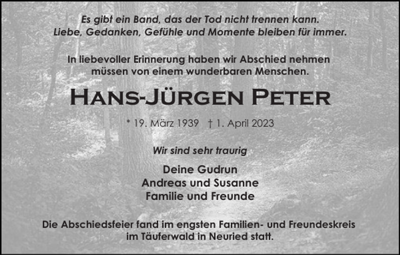 <p>Es gibt ein Band, das der Tod nicht trennen kann.<br />Liebe, Gedanken, Gefühle und Momente bleiben für immer.<br />In liebevoller Erinnerung haben wir Abschied nehmen<br />müssen von einem wunderbaren Menschen.</p><p>Hans-Jürgen Peter<br />* 19. März 1939 † 1. April 2023<br />Wir sind sehr traurig</p><p>Deine Gudrun<br />Andreas und Susanne<br />Familie und Freunde<br />Die Abschiedsfeier fand im engsten Familien- und Freundeskreis<br />im Täuferwald in Neuried statt.</p>