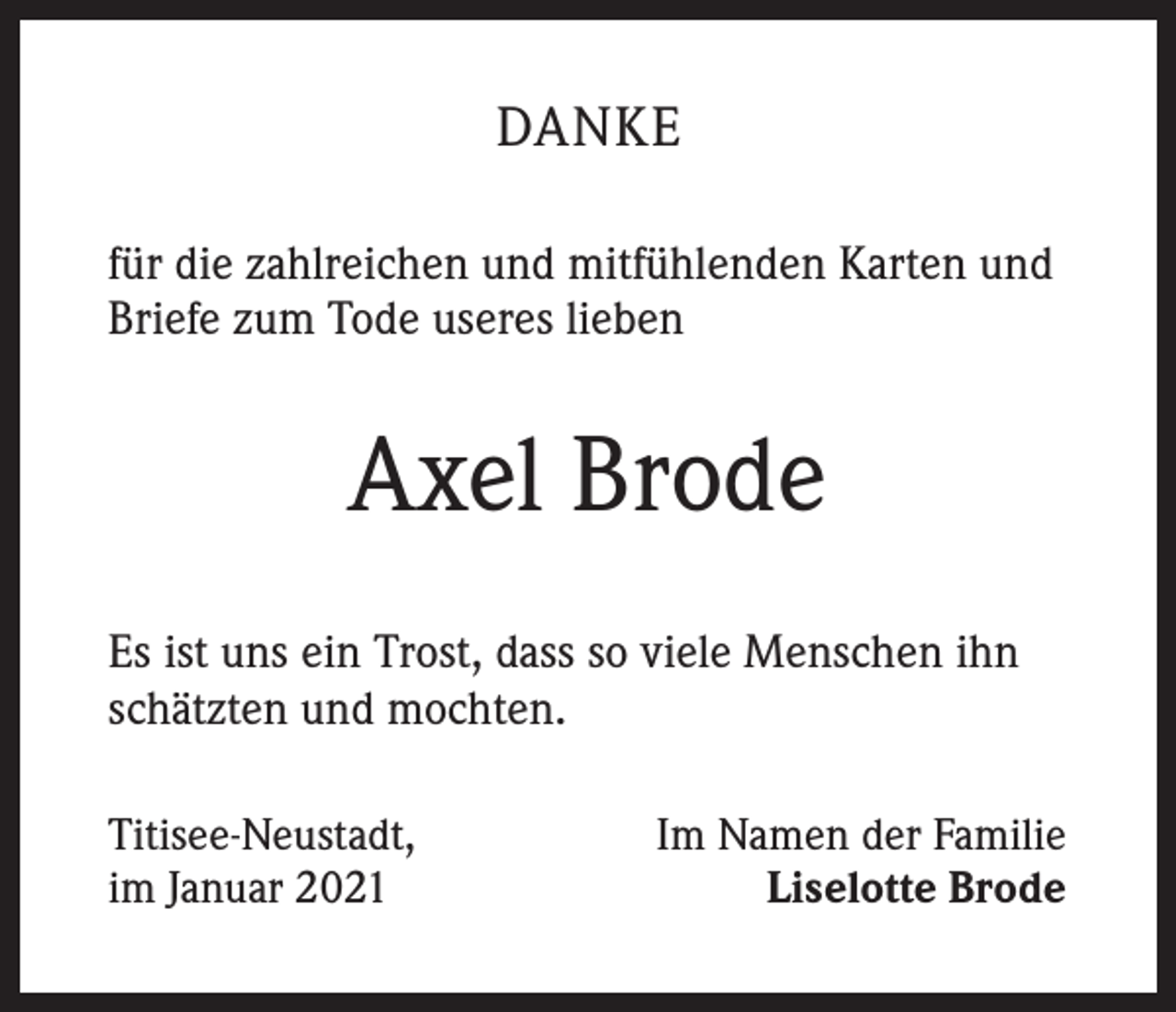 <p>DANKE<br />für die zahlreichen und mitfühlenden Karten und<br />Briefe zum Tode useres lieben</p><p>Axel Brode<br />Es ist uns ein Trost, dass so viele Menschen ihn<br />schätzten und mochten.<br />Titisee-Neustadt,<br />im Januar 2021</p><p>Im Namen der Familie<br />Liselotte Brode</p>