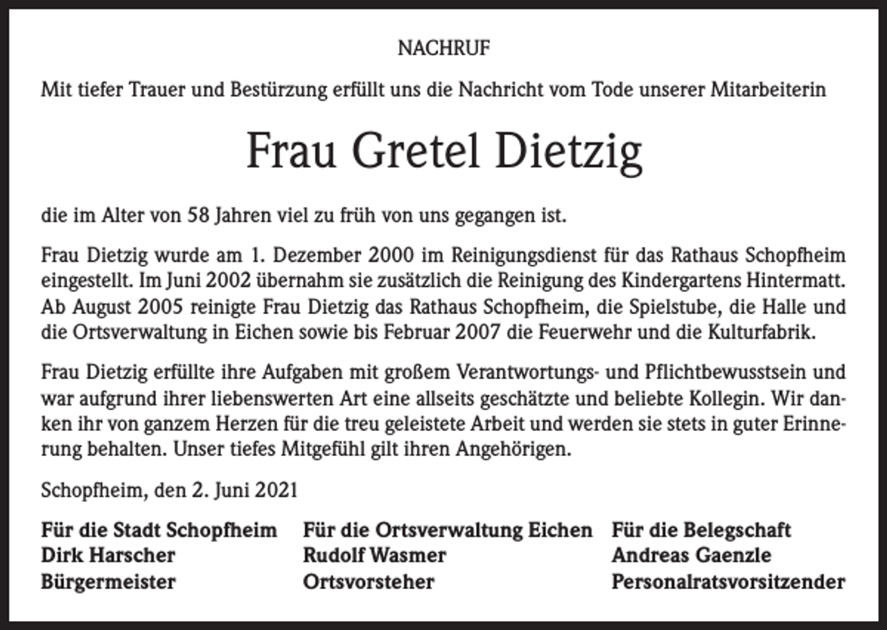 <p>NACHRUF<br />Mit tiefer Trauer und Bestürzung erfüllt uns die Nachricht vom Tode unserer Mitarbeiterin</p><p>Frau Gretel Dietzig<br />die im Alter von 58 Jahren viel zu früh von uns gegangen ist.<br />Frau Dietzig wurde am 1. Dezember 2000 im Reinigungsdienst für das Rathaus Schopfheim<br />eingestellt. Im Juni 2002 übernahm sie zusätzlich die Reinigung des Kindergartens Hintermatt.<br />Ab August 2005 reinigte Frau Dietzig das Rathaus Schopfheim, die Spielstube, die Halle und<br />die Ortsverwaltung in Eichen sowie bis Februar 2007 die Feuerwehr und die Kulturfabrik.<br />Frau Dietzig erfüllte ihre Aufgaben mit großem Verantwortungs- und Pflichtbewusstsein und<br />war aufgrund ihrer liebenswerten Art eine allseits geschätzte und beliebte Kollegin. Wir danken ihr von ganzem Herzen für die treu geleistete Arbeit und werden sie stets in guter Erinnerung behalten. Unser tiefes Mitgefühl gilt ihren Angehörigen.<br />Schopfheim, den 2. Juni 2021<br />Für die Stadt Schopfheim Für die Ortsverwaltung Eichen Für die Belegschaft<br />Dirk Harscher<br />Rudolf Wasmer<br />Andreas Gaenzle<br />Bürgermeister<br />Ortsvorsteher<br />Personalratsvorsitzender</p>