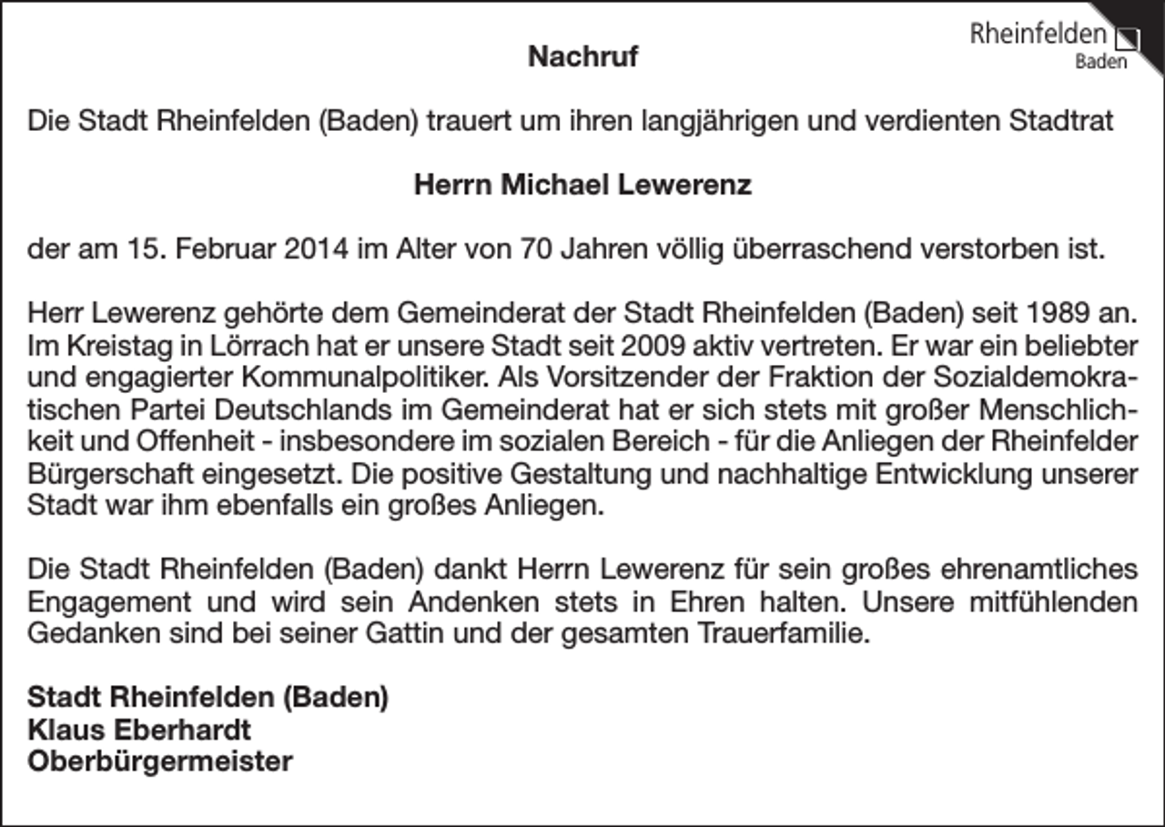 <p>Nachruf</p><p>Rheinfelden</p><p>Baden</p><p>Die Stadt Rheinfelden (Baden) trauert um ihren langjährigen und verdienten Stadtrat<br />Herrn Michael Lewerenz<br />der am 15. Februar 2014 im Alter von 70 Jahren völlig überraschend verstorben ist.<br />Herr Lewerenz gehörte dem Gemeinderat der Stadt Rheinfelden (Baden) seit 1989 an.<br />Im Kreistag in Lörrach hat er unsere Stadt seit 2009 aktiv vertreten. Er war ein beliebter<br />und engagierter Kommunalpolitiker. Als Vorsitzender der Fraktion der Sozialdemokratischen Partei Deutschlands im Gemeinderat hat er sich stets mit großer Menschlichkeit und Offenheit - insbesondere im sozialen Bereich - für die Anliegen der Rheinfelder<br />Bürgerschaft eingesetzt. Die positive Gestaltung und nachhaltige Entwicklung unserer<br />Stadt war ihm ebenfalls ein großes Anliegen.<br />Die Stadt Rheinfelden (Baden) dankt Herrn Lewerenz für sein großes ehrenamtliches<br />Engagement und wird sein Andenken stets in Ehren halten. Unsere mitfühlenden<br />Gedanken sind bei seiner Gattin und der gesamten Trauerfamilie.<br />Stadt Rheinfelden (Baden)<br />Klaus Eberhardt<br />Oberbürgermeister</p>