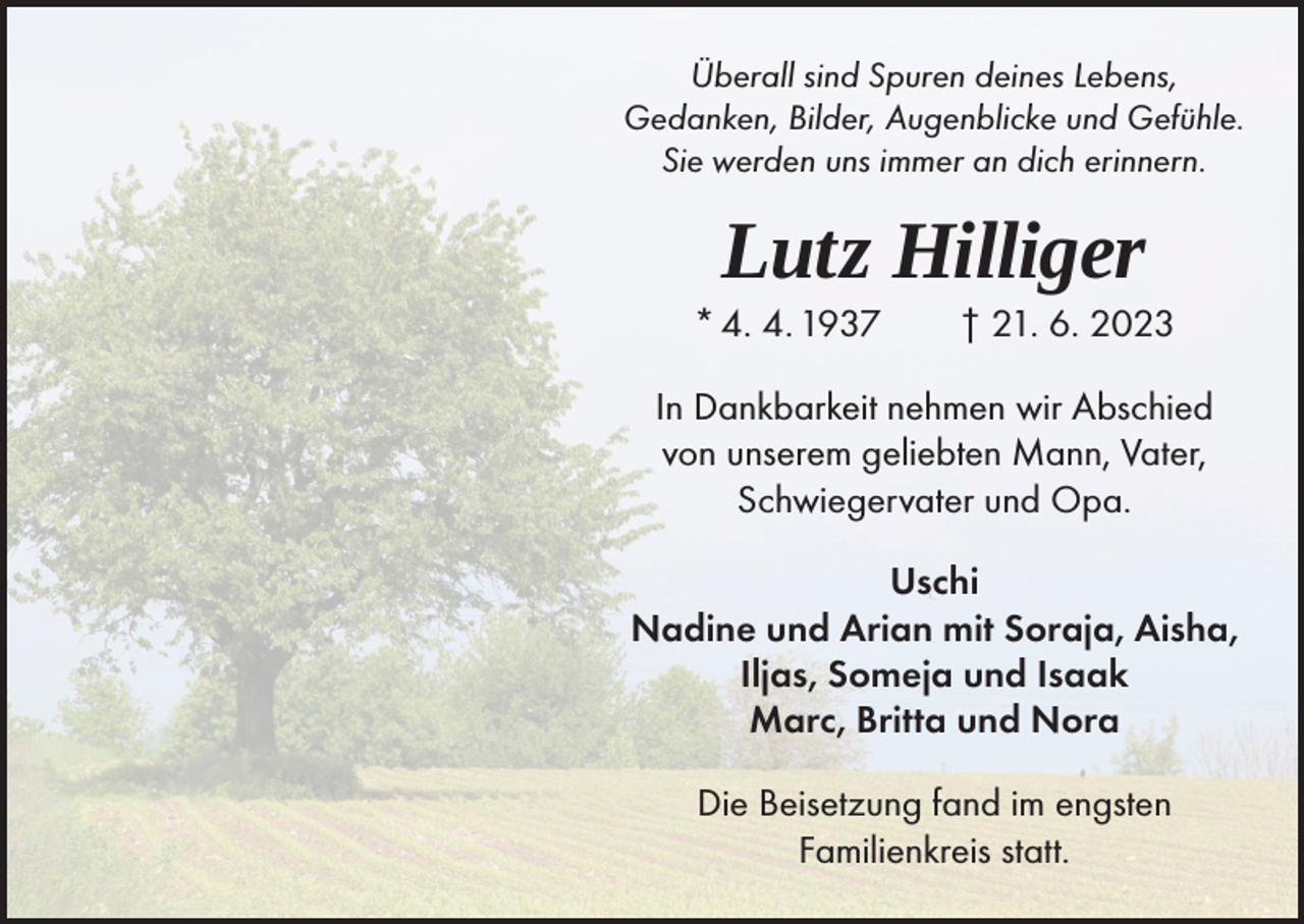 <p>Überall sind Spuren deines Lebens,<br />Gedanken, Bilder, Augenblicke und Gefühle.<br />Sie werden uns immer an dich erinnern.</p><p>Lutz Hilliger</p><p>* 4. 4. 1937 † 21. 6. 2023<br />In Dankbarkeit nehmen wir Abschied<br />von unserem geliebten Mann, Vater,<br />Schwiegervater und Opa.<br />Uschi<br />Nadine und Arian mit Soraja, Aisha,<br />Iljas, Someja und Isaak<br />Marc, Britta und Nora<br />Die Beisetzung fand im engsten<br />Familienkreis statt.</p>