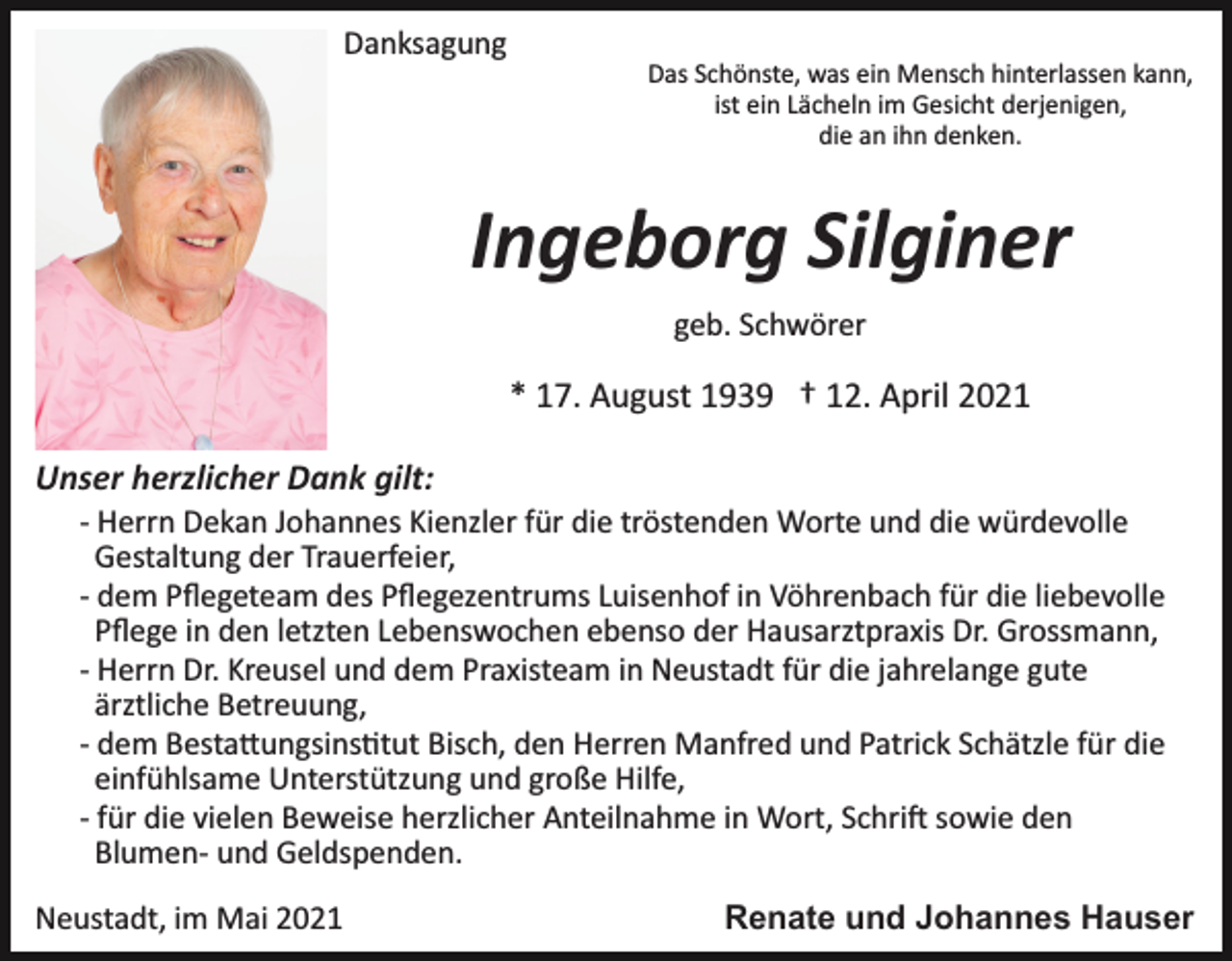 <p>Danksagung<br />Das Schönste, was ein Mensch hinterlassen kann,<br />ist ein Lächeln im Gesicht derjenigen,<br />die an ihn denken.</p><p>Ingeborg Silginer<br />geb. Schwörer</p><p>* 17. August 1939 † 12. April 2021<br />Unser herzlicher Dank gilt:<br />­ Herrn Dekan Johannes Kienzler für die tröstenden Worte und die würdevolle<br />Gestaltung der Trauerfeier,<br />­ dem Pﬂegeteam des Pﬂegezentrums Luisenhof in Vöhrenbach für die liebevolle<br />Pﬂege in den letzten Lebenswochen ebenso der Hausarztpraxis Dr. Grossmann,<br />­ Herrn Dr. Kreusel und dem Praxisteam in Neustadt für die jahrelange gute<br />ärztliche Betreuung,<br />­ dem Besta�ungsins�tut Bisch, den Herren Manfred und Patrick Schätzle für die<br />einfühlsame Unterstützung und große Hilfe,<br />­ für die vielen Beweise herzlicher Anteilnahme in Wort, Schri� sowie den<br />Blumen­ und Geldspenden.<br />Neustadt, im Mai 2021</p><p>Renate und Johannes Hauser</p>
