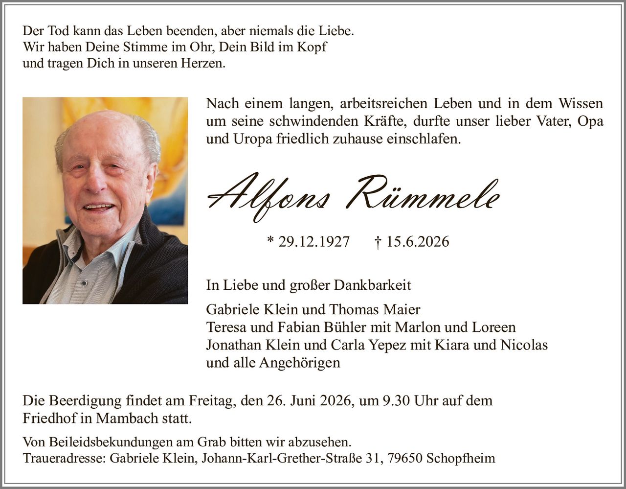 <p>Der Tod kann das Leben beenden, aber niemals die Liebe.<br>Wir haben Deine Stimme im Ohr, Dein Bild im Kopf<br>und tragen Dich in unseren Herzen.</p>

<p>Nach einem langen, arbeitsreichen Leben und in dem Wissen um seine schwindenden Kräfte, durfte unser lieber Vater, Opa und Uropa friedlich zuhause einschlafen.</p>

<p><strong>Alfons Rümmele</strong><br>* 29.12.1927    † 15.6.2026</p>

<p>In Liebe und großer Dankbarkeit<br>Gabriele Klein und Thomas Maier<br>Teresa und Fabian Bühler mit Marlon und Loreen<br>Jonathan Klein und Carla Yepez mit Kiara und Nicolas<br>und alle Angehörigen</p>

<p>Die Beerdigung findet am Freitag, den 26. Juni 2026, um 9.30 Uhr auf dem Friedhof in Mambach statt.</p>

<p>Von Beileidesbekundungen am Grab bitten wir abzusehen.<br>Traueradresse: Gabriele Klein, Johann-Karl-Grether-Straße 31, 79650 Schopfheim</p>
